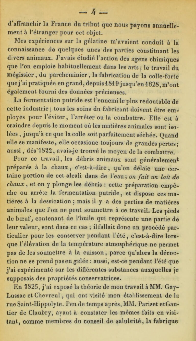 d’affranchir la Franco du tribut que nous payons annuelle- ment à l’étranger pour cet objet. Mes expériences sur la gélatine m’avaient conduit à la connaissance de quelques unes des parties constituant les divers animaux. J’avais étudié Faction des agens chimiques que l’on emploie habituellement dans les arts j le travail du mégissier, du parcheminier, la fabrication de la colle-forte que j’ai pratiquée en grand, depuis 1819 jusqu’en 1828, m’ont également fourni des données précieuses. La fermentation putride est l’ennemi le plus redoutable de cette industrie 5 tous les soins du fabricant doivent être em- ployés pour l’éviter, l’arrêter ou la combattre. Elle est à craindre depuis le moment où les matières animales sont iso- lées , jusqu’à ce que la colle soit parfaitement séchée. Quand elle se manifeste, elle occasione toujours de grandes pertes; aussi, dès’1822, avais-je trouvé le moyen de la combattre. Pour ce travail, les débris animaux sont généralement préparés à la chaux, c’est-à-dire, qu’on délaie une cer- taine portion de cet alcali dans de Feau ; on fait un lait de chaux , et on y plonge les débris : cette préparation empê- che ou arrête la fermentation putride, et dispose ces ma- tières à la dessication ; mais il y a des parties de matières animales que l’on ne peut soumettre à ce travail. Les pieds de bœuf, contenant de l’huile qui représente une partie de leur valeur, sont dans ce cas ; ilfallait donc un procédé par- ticulier pour les conserver pendant l’été, c’est-à-dire lors- que l’élévation de la température atmosphérique ne permet pas de les soumettre à la cuisson, parce qu’alors la décoc- tion ne se prend pas en gelée : aussi, est-ce pendant Fété que j’ai expérimenté sur les différentes substances auxquelles je supposais des propriétés conservatrices. En 1825, j’ai exposé la théorie de mon travail à MM. Gay- Lussac et Chevreul, qui ont visité mon étal)lissement de la rue Saint-Hippolyte. Peu de temps après, MM. Pariset etGau- tier de Claubry, ayant à constater les mêmes faits en visi- tant, comme membres du conseil de salubrité, la fabrique