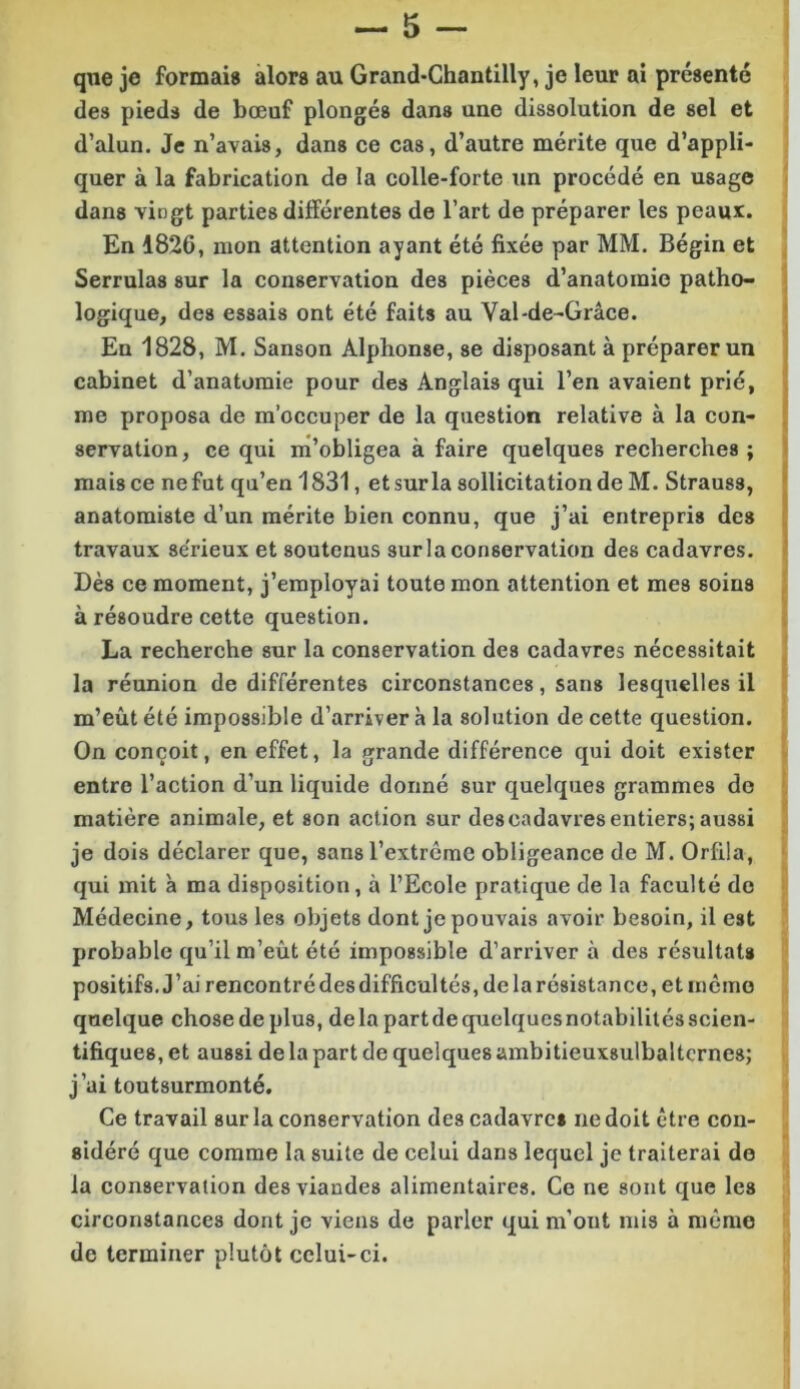 qne je formais alors au Grand*Ghantilly, je leur ai présenté des pieds de bœuf plongés dans une dissolution de sel et d’alun. Je n’avais, dans ce cas, d’autre mérite que d’appli- quer à la fabrication de la colle-forte un procédé en usage dans vingt parties différentes de l’art de préparer les peaux. En 1826, mon attention ayant été fixée par MM. Bégin et Serrulas sur la conservation des pièces d’anatomie patho- logique, des essais ont été faits au Val-de-Grâce. En 1828, M. Sanson Alphonse, se disposant à préparer un cabinet d’anatomie pour des Anglais qui l’en avaient prié, me proposa de m’occuper de la question relative à la con- servation, ce qui m’obligea à faire quelques recherches ; mais ce ne fut qu’en 1831, et sur la sollicitation de M. Strauss, anatomiste d’un mérite bien connu, que j’ai entrepris des travaux sérieux et soutenus sur la conservation des cadavres. Dès ce moment, j’employai toute mon attention et mes soins à résoudre cette question. La recherche sur la conservation des cadavres nécessitait la réunion de différentes circonstances, sans lesquelles il m’eût été impossible d’arriver à la solution de cette question. On conçoit, en effet, la grande différence qui doit exister entre l’action d’un liquide donné sur quelques grammes do matière animale, et son action sur des cadavres entiers; aussi je dois déclarer que, sans l’extrême obligeance de M. Orfila, qui mit à ma disposition, à l’Ecole pratique de la faculté do Médecine, tous les objets dont je pouvais avoir besoin, il est probable qu’il m’eût été impossible d’arriver à des résultats positifs. J’ai rencontré des difficultés, delarésistance, et mémo quelque chose de plus, de la part de quelques notabilités scien- tifiques, et aussi de la part de quelques ambitieuxsulbaltcrnes; j’ai toutsurmonté. Ce travail sur la conservation des cadavres ne doit être con- sidéré que comme la suite de celui dans lequel je traiterai de la conservation des viandes alimentaires. Ce ne sont que les circonstances dont je viens de parler qui m’ont mis à même de terminer plutôt cclui-ci.