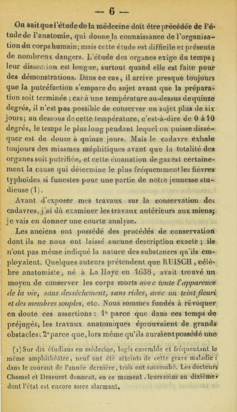 On fiait que l’étude do la médecine doit être précédée de l’é- tude de l’anatomie, qui donnera connaissance de l’orçanisa- tiondu corps humain; mais cette étude est difficile et présente de nombreux dangers. Jj’étude des organes exige du temps; leur disseciion est longue, surtout quand elle est faite pour des démonstrations. Dans ce cas, il arrive presque toujours que la putréfaction s’empare du sujet avant que la prépara- tion soit terminée ; car à une température au-dessus dequinzo degrés, il n’est pas possible de conserver un sujet plus de six jours; au dessous de cette température, c’est-à-dire de 0 à 10 degrés, le temps le plus long pendant lequel on puisse dissé- quer est de douze à quinze Jours. Mais le cadavre éxhale toujours des miasmes méphitiques avant que la totalité des organes soit pulrifiée, et cette émanation degazest certaine- ment la cause qui détermine le plus fréquemment les fièvres typhoïdes si funestes pour une partie de notre jeunesse stu- dieuse (1). Avant d'exposer mes travaux sur la conservation des cadavres, j’ai dû examiner les travaux antérieurs aux miens; je vais en donner une courte analyse. Les anciens ont possédé des procédés de conservation dont ils ne nous ont laissé aucune description exacte ; ils n’ont pas même indiqué la nature des substances qu’ils em- ployaient. Quelques auteurs prétendent que RUISCH , célè- bre anatomiste, né à La Haye en 1638, avait trouvé un moyen de conserver les corps morts avec toute l'apparence de la vie, sans dessèchement, sans rides, avec un teint fleuri et des membres souples, etc. Nous sommes fondés à révoquer en doute ces assertions ; 1° parce que dans ces temps de préjugés, les travaux anatomiques éprouvaient de grands obstacles; 2°parce que,lors même qu’ils auraientpossédé une (i)Siir dix ctudians en médecine, logés ensemble et fréquentant le meme amphithéâtre, neuf ont été atteints de celte grave maladie: dans le courant de l’année dernière, trois ont succombé. Les docteurs Chomel et Deseuret donnent, en ce moment, leurs soins au dixième» dont l’état est encore assez alarmant.
