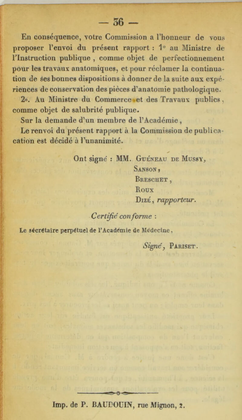 I En conséquence, votre Commission a l’honneur de vous I proposer l’envoi du présent rapport : 1° au Ministre de I rinstruction publique , comme objet de perfectionnement 1 pour les travaux anatomiques, et pour réclamer la continua- tion de ses bonnes dispositions à donner de la suite aux expé- riences de conservation des pièces d’anatomie pathologique. 2o. Au Ministre du Commerce*et des Travaux publics, comme objet de salubrité publique. Sur la demande d’un membre de l’Académie, Le renvoi du présent rapport à la Commission de publioa- cation est décidé à l’unanimité. ✓ Ont signe' : MM. Guéneau de Mussv, Sanson j Breschet , Roux Dize', rapporteur. Certifié conforme : Le sécrétaire perpétuel de l’Académie de Médecine, ‘ ) Pariset. I * 1 r- { & M h3 r f lmp. de P. BAUDOUIN, rue Mignon, 2.