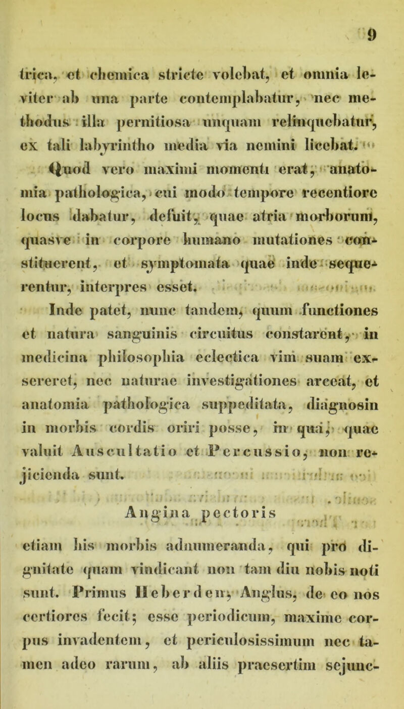 (rica, et chemica stricte volebat, et omnia le- viter ab mia parte contemplabatur, nec me- thodus illa pernitiosa unquam relinquebatur, ex tali labyrintho media via nemini licebat. “ «/ ifuod vero maximi momenti erat, anato- mia pathologica, cui modei tempore recentiore locus dabatur, deluit, quae atria morborum, quasve in corpore humano mutationes con- stituerent , et symptomata quae inde seque* rentur, interpres esset. m u lude patet, nunc tandem, quum -functiones et natura sanguinis circuitus constarent,- in medicina philosophia eclectica vim suam ex- sereret, nec naturae investigationes arceat, et anatomia pathologica suppeditata, diagnosin in morbis cordis oriri posse, in qua y quae valuit Auscultatio et Percussio, non re* jicienda sunt. ■ < : e • ''y ■  I . i: 1 r -;. Angina pectoris 0 1 etiam bis morbis admimeranda, qui pro di- gnitate quam vindicant non tam diu nobis noti sunt. Primus Ilebcrdeny Angliis, de co nos certiores fecit; esse periodicum, maxime cor- pus invadentem, et periculosissimum nec ta- men adeo rarum, ab aliis praesertim sejime-