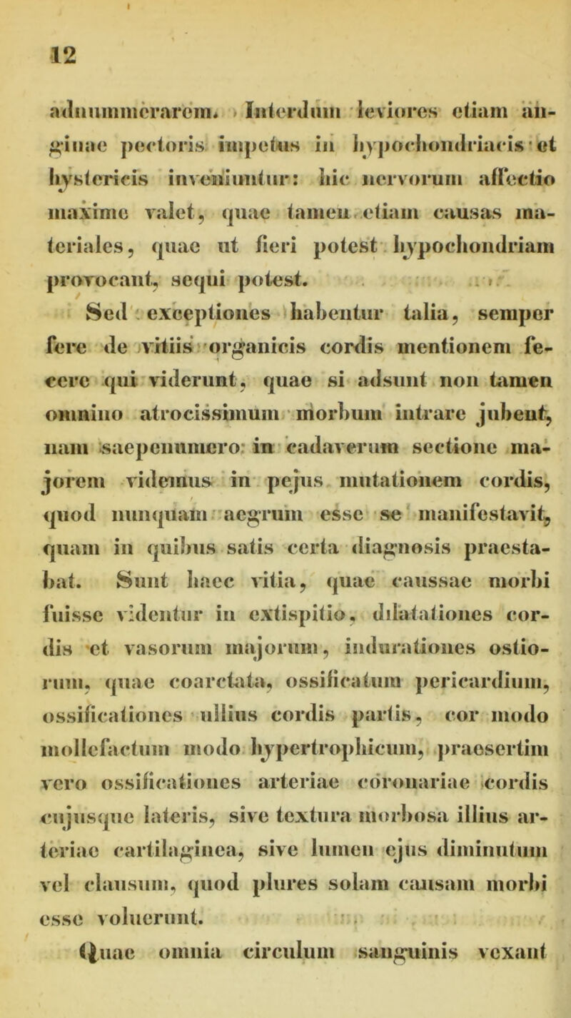 12 adiniinmerarcm. Interdum leviores etiam an- ginae pectoris impetus in hypochondriacis * et hystericis inveniuntur: hic nervorum affectio maxime valet, quae tamen etiam causas ma- teriales , quae ut fieri potest hypochondriam provocant, sequi potest. Sed exceptiones habentur talia, semper fere de vitiis organicis cordis mentionem fe- cere qui viderunt, quae si adsunt non tamen omnino atroeissimuin morbum intrare jubent, nam saepenumero in cadaverum sectione ma- jorem videmus in pejus mutationem cordis, quod nunquam aegrum esse se manifestavit, quam in quibus satis certa diagnosis praesta- bat. Sunt haec vitia, quae caussae morbi fuisse videntur in extispitio, dilatationes cor- dis et vasorum majorum, indurationes ostio- rum, (piae eoaretata, ossilicatum pericardium, ossificationes ullius cordis partis, cor modo mollefactum modo hjpertrophicum, praesertim vero ossificationes arteriae coronariae cordis cujusque lateris, sive textura morbosa illius ar- teriae cartilaginea, sive lumen ejus diminutum vel clausum, quod plures solam causam morbi esse voluerunt. f|uae omnia circulum sanguinis vexant