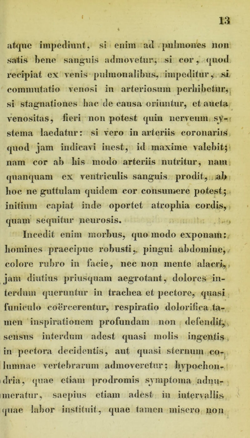 4 y atque impediunt, si enim ad pulmones non satis bene sanguis admovetur; si cor, quod recipiat ex venis pulmonalibus, impeditur, si commutatio venosi in arteriosum perbibetur, si stagnationes hac de causa oriuntur, et aucta venositas, fieri non potest quin nerveum sy- stema laedatur: si vero in arteriis coronariis quod jam indicavi inest, id maxime valebit; nam cor ab his modo arteriis nutritur, nam. qnanquam ex ventriculis sanguis prodit, ab hoc ne guttulam quidem cor consumere potest; initium capiat inde oportet atrophia cordis, quam sequitur neurosis. Incedit enim morbus, quo modo exponam: homines praecipue robusti,, pingui abdomine, colore rubro in facie, nec non mente alacri, jam diutius priusquam aegrotant, dolores in- terdum queruntur in trachea et pectore, quasi funiculo coercerentur, respiratio dolorilica ta- men inspirationem profundam non defendit, sensus interdum adest quasi molis ingentis in pectora decidentis, aut quasi sternum co- lumnae vertebrarum admoveretur; hypochon- dria, (piae etiam prodromis symptoma adnu- meratur, saepius etiam adest in intervallis quae labor instituit, quae tamen misero non
