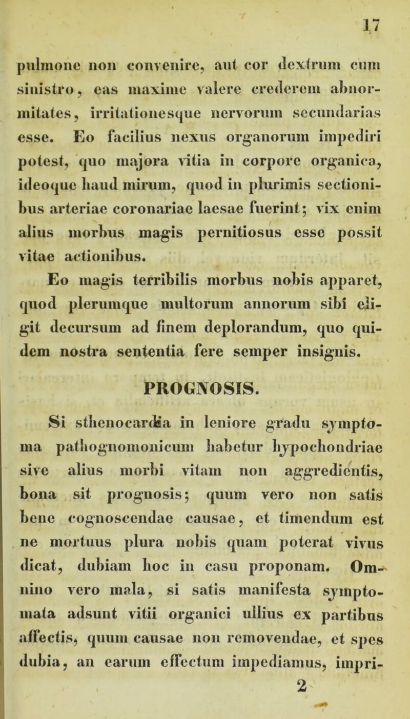 17 pulmone non convenire, aut cor dextrum cum sinistro, eas maxime valere crederem abnor- mitates, irritationesque nervorum secundarias esse. Eo facilius nexus organorum impediri potest, quo majora vitia in corpore organica, ideoque liaud mirum, quod in plurimis sectioni- bus arteriae coronariae laesae fuerint; vix enim alius morbus magis pernitiosus esse possit vitae actionibus. Eo magis terribilis morbus nobis apparet, quod plerumque multorum annorum sibi eli- git decursum ad finem deplorandum, quo qui- dem nostra sententia fere semper insignis. PROGNOSIS. Si stlienocardia in leniore gradu sympto- ma patbognomonicum habetur lijpochondriae sive alius morbi vitam non aggredientis, bona sit prognosis; quum vero non satis bene cognoscendae causae, et timendum est ne mortuus plura nobis quam poterat vivus dicat, dubiam hoc in casu proponam. Om-* nino vero mala, si satis manifesta sjmpto- rnata adsunt vitii organici ullius ex partibus affectis, quum causae non removendae, et spes dubia, an earum effectum impediamus, impri- 2