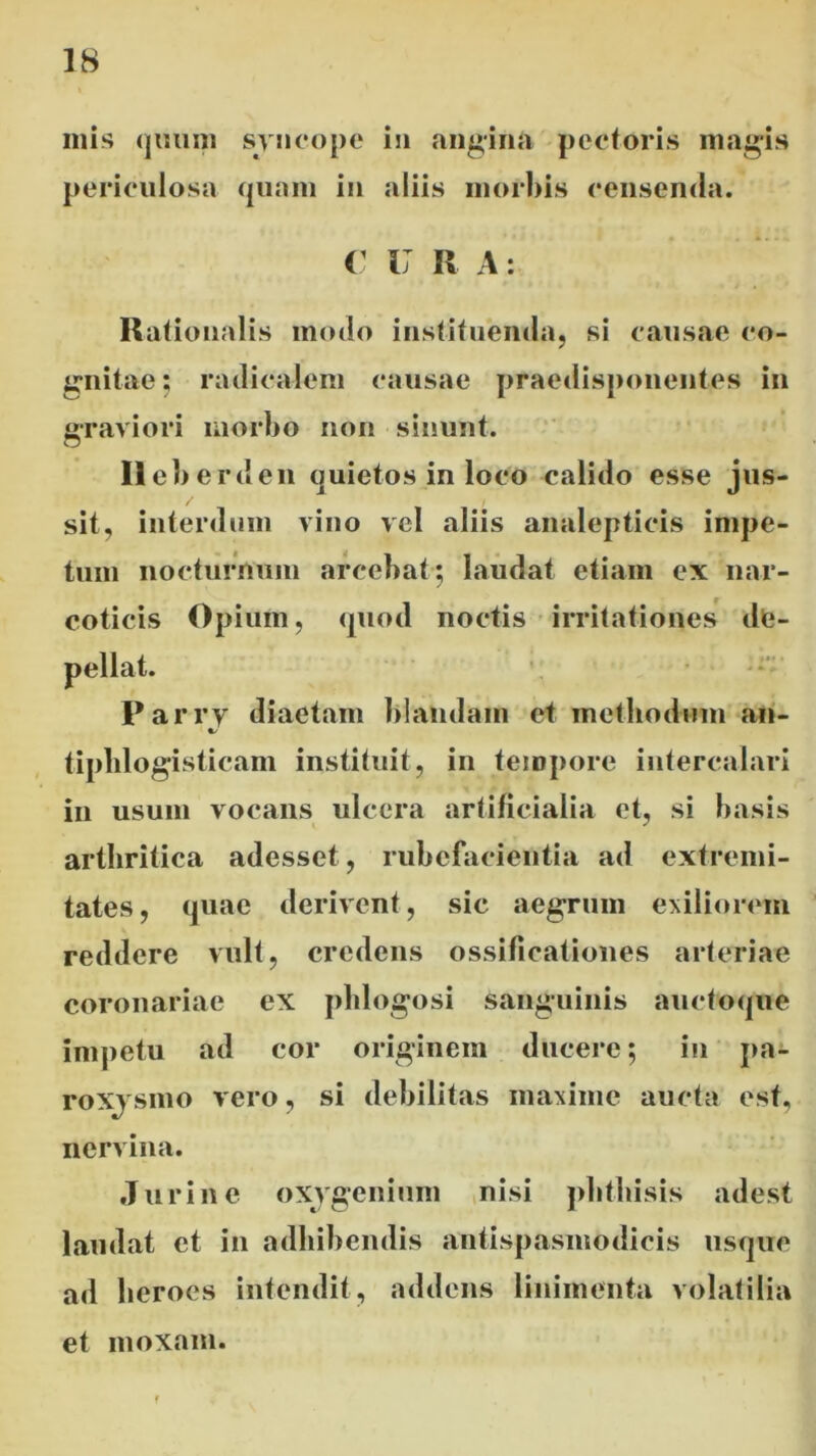 inis quum syncope in angina pectoris magis periculosa quam in aliis morbis censenda. C U R A: Rationalis modo instituenda, si causae co- gnitae; radicalem causae praedisponentes in graviori morbo non sinunt. Ilcberden quietos in loco calido esse jus- sit, interdum vino vel aliis analepticis impe- tum nocturnum arcebat ; laudat etiam ex nar- coticis Opium, quod noctis irritationes de- Parry diaetam blandam et methodum an- %/ tiphlogisticam instituit, in tempore intercalari in usum vocans ulcera artificialia et, si basis arthritica adesset, rubefacientia ad extremi- tates, quae derivent, sic aegrum exiliorem reddere vult, credens ossificationes arteriae coronariae ex phlogosi sanguinis auctoque impetu ad cor originem ducere; in pa- roxysmo vero, si debilitas maxime aucta est, nervina. Jurine oxygcnium nisi phthisis adest laudat et in adhibendis antispasmodicis usque ad heroes intendit, addens linimenta volatilia et moxam.