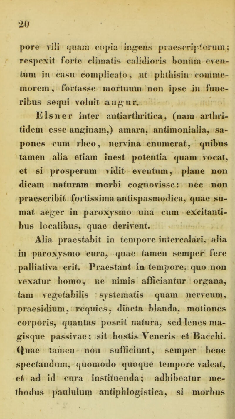 pore vili quam copia indens praescriptorum; respexit forte climatis calidioris bonum even- tum in casu complicato, ut phtliisin comme- morem , fortasse mortuum non ipse in fune- ribus sequi voluit augur, E Is ii er inter antiarthritica, (nam arthri- tidem esse anginam,) amara, antimonialia, sa- pones cum rlieo, nervina enumerat , quibus tamen «alia etiam inest potentia quam vocat, et si prosperum vidit eventum, plane non dicam naturam morbi cognovisse: nec non praescribit fortissima antispasmodica, quae su- mat aeger in paroxysmo una cum excitanti- bus localibus, quae derivent. Alia praestabit in tempore intercalari, alia in paroxy smo cura, quae tamen semper fere palliativa erit. Praestant in tempore, quo non vexatur homo, ne nimis afficiantur organa, tam vegetabilis systematis quam nerveum, praesidium, requies, diaeta blanda, motiones corporis, quantas poscit natura, sed lenes nia- gisque passivae; sit hostis Veneris et Bacchi. Quae tamen non sufficiunt, semper bene spectandum, quomodo quoque tempore valeat, et «ad id cura instituenda; adhibeatur me- thodus paululum «antiphlogistica, si morbus