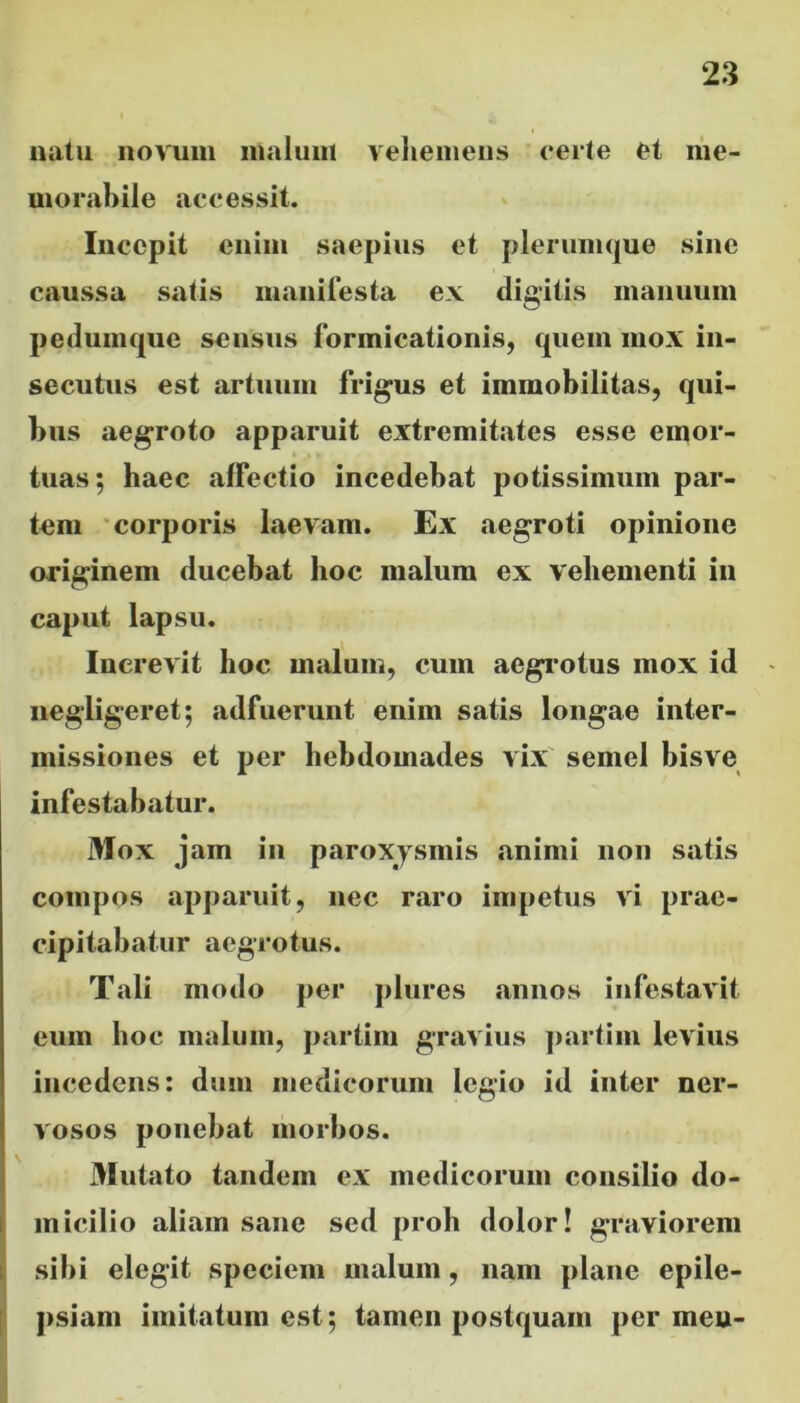 natu novum malum vehemens certe et me- morabile accessit. Incepit enim saepius et plerumque sine caussa satis manifesta ex digitis manuum pedumque sensus formicationis, quem mox in- secutus est artuum frigus et immobilitas, qui- bus aegroto apparuit extremitates esse emor- tuas; haec affectio incedebat potissimum par- tem corporis laevam. Ex «aegroti opinione originem ducebat hoc malum ex vehementi in caput lapsu. Increvit hoc malum, cum aegrotus mox id negligeret; adfuerunt enim satis longae inter- missiones et per hebdomades vix semel bisve infestabatur. Mox jam in paroxysmis «animi non satis compos apparuit, nec raro impetus vi prae- cipitabatur aegrotus. Tali modo per plures annos infestavit eum hoc malum, partim gravius partim levius incedens: dum medicorum legio id inter ner- vosos ponebat morbos. Mutato tandem ex medicorum consilio do- micilio aliam sane sed proh dolor! graviorem sibi elegit speciem malum, nam plane epile- psiam imitatum est; tamen postquam per mea-