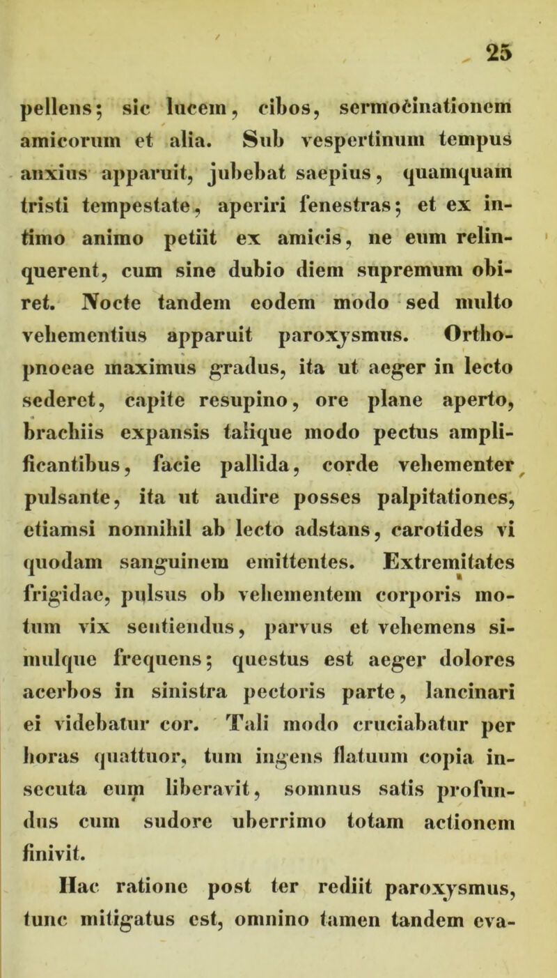 pellens; sic lucem, cibos, sermocinationem amicorum et alia. Sub vespertinum tempus anxius apparuit, jubebat saepius, quamquam tristi tempestate, aperiri fenestras; et ex in- timo animo petiit ex amicis, ne enm relin- querent, cum sine dubio diem supremum obi- ret. Nocte tandem eodem modo sed multo vehementius apparuit paroxjsmus. Ortho- pnoeae maximus gradus, ita ut aeger in lecto sederet, capite resupino, ore plane aperto, brachiis expansis talique modo pectus ampli- ficantibus, facie pallida, corde vehementer pulsante, ita ut audire posses palpitationes, etiamsi nonnihil ab lecto adstans, carotides vi sanguinem emittentes. Extremitates frigidae, pulsus ob vehementem corporis mo- tum vix sentiendus, parvus et vehemens si- mulque frequens; questus est aeger dolores acerbos in sinistra pectoris parte, lancinari ei videbatur cor. Tali modo cruciabatur per horas quattuor, tum ingens flatuum copia in- secuta eum liberavit, somnus satis profun- dus cum sudore uberrimo totam actionem finivit. Ilac ratione post ter rediit paroxysmus, tunc mitigatus est, omnino tamen tandem cva-