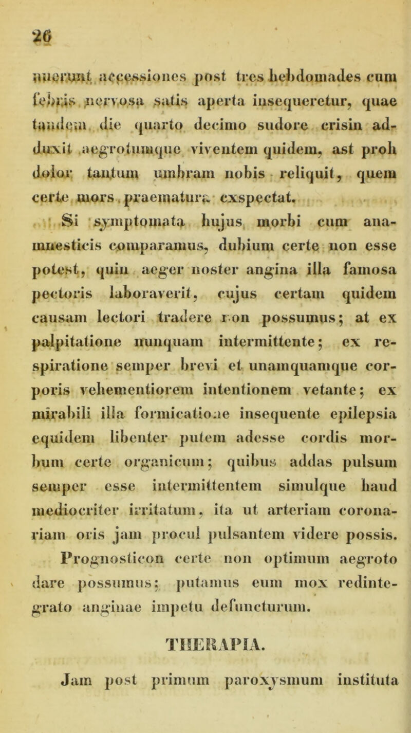 nuerunt accessiones post tres .hebdomades eum {ebr.is nervosa satis aperta insequeretur, quae tunde,n die quarto decimo sudore crisin ad- duxit aegrotumque viventem quidem, ast proh dolor tantum umbrain nobis reliquit, quem certe uiors praematura exspectat. Si symptomata hujus morbi cum ana- mnesticis comparamus, dubium certe non esse potest, quin aeger noster angina illa famosa pectoris laboraverit, cujus certam quidem causam lectori tradere ion possumus; at ex palpitatione nunquam intermittente; ex re- spiratione semper brevi et unamquamque cor- poris vehementiorem intentionem vetante; ex mirabili ilia formicatione insequente epilepsia equidem libenter putem adesse cordis mor- bum certe organicum; quibus addas pulsum semper esse intermittentem simulque haud mediocriter irritatum, ita ut arteriam corona- riam oris jam procul pulsantem videre possis. Prognosticon certe non optimum aegroto dare possumus; putamus eum mox redinte- grato anginae impetu defuncturum. THERAPIA. Jam post primum paroxysmum instituta