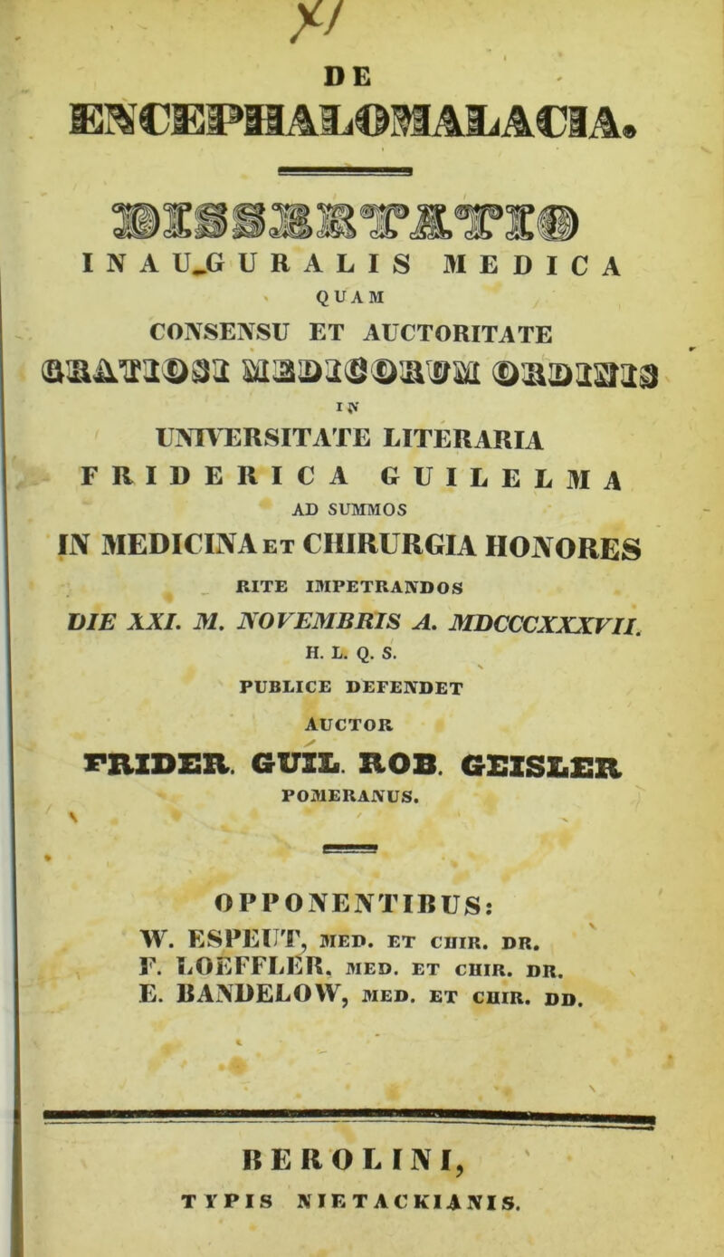 // DE EM CEPH AIj©M Mi ACI A» I N A IUJ URALIS MEDICA QUAM CONSENSU ET AUCTORITATE ia UNIVERSITATE LITERARIA FRIDERICA G U I L E L M A AD SUMMOS IN MEDICINA et CHIRURGIA HONORES RITE IMPETRANDOS DIE XXI. XI. NOVEMBRIS A. MDCCCXXXVII. H. L. Q. S. PUBLICE DEFENDET AUCTOR FRZDER. GUIXi. ROS GEISLER, POMERANUS. OPPONENTIBUS: W. ESPEUT, MED. ET CHIR. DR. P. IjOEFFLER, MED. ET CUIR. DR. E. BANDELOW, med. et cuir. dd. BEROE INI, TYPIS KIETACKUNIS.