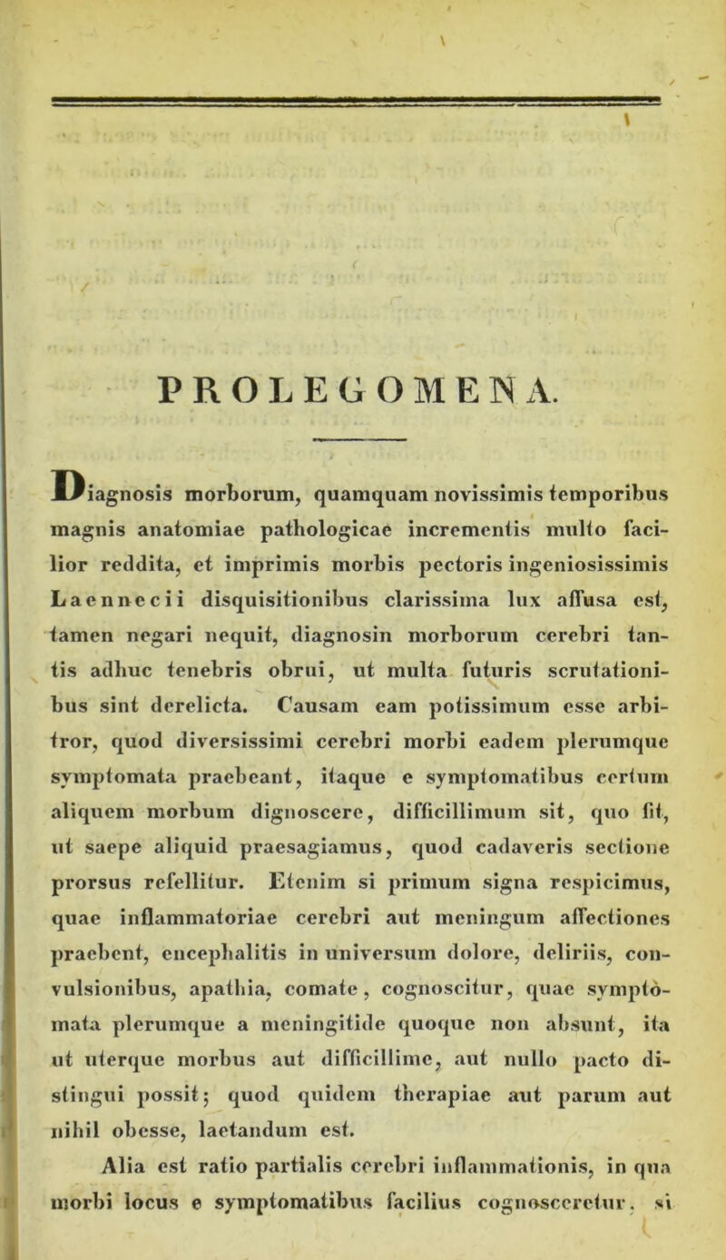 PROLEGOMENA. Diagnosis morborum, quamquam novissimis temporibus magnis anatomiae pathologicae incrementis multo faci- lior reddita, et imprimis morbis pectoris ingeniosissimis Laennccii disquisitionibus clarissima lux affusa esi, tamen negari nequit, diagnosin morborum cerebri tan- tis adhuc tenebris obrui, ut multa futuris scrutationi- bus sint derelicta. Causam eam potissimum esse arbi- tror, quod diversissimi cerebri morbi eadem plerumque symptomata praebeant, itaque e symptomatibus certum aliquem morbum dignoscere, difficillimum sit, quo fit, ut saepe aliquid praesagiamus, quod cadaveris sectione prorsus refellitur. Etenim si primum signa respicimus, quae inflammatoriae cerebri aut meningum affectiones praebent, encephalitis in universum dolore, deliriis, con- vulsionibus, apathia, comate, cognoscitur, quae sympto- mata plerumque a meningitide quoque non absunt, ita ut uterque morbus aut difficillime, aut nullo pacto di- stingui possit; quod quidem therapiae aut parum aut nihil obesse, laetandum est. Alia est ratio partialis cerebri inflammationis, in qua morbi locus e symptomatibus facilius cognosceretur , si ' I