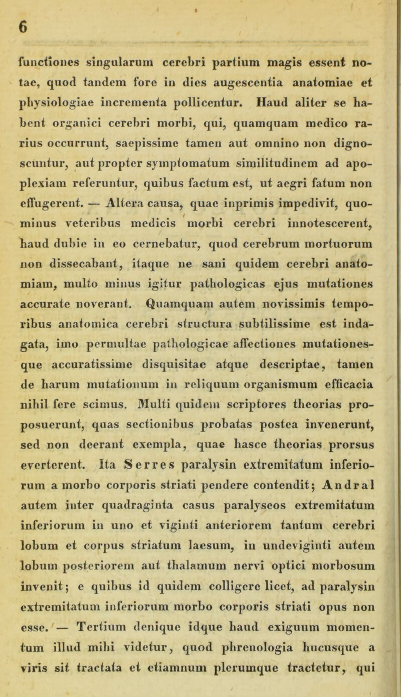 functiones singularum cerebri partium magis essent no- tae, quod tandem fore in dies augescentia anatomiac et physiologiae incrementa pollicentur. Haud aliter se ha- bent organici cerebri morbi, qui, quamquam medico ra- rius occurrunt, saepissime tamen aut omnino non digno- scuntur, aut propter symptomatum similitudinem ad apo- plexiam referuntur, quibus factum est, ut aegri fatum non effugerent. — Altera causa, quae inprimis impedivit, quo- minus veteribus medicis morbi cerebri innotescerent, haud dubie in eo cernebatur, quod cerebrum mortuorum non dissecabant, itaque ne sani quidem cerebri anato- miam, multo minus igitur pathologicas ejus mutationes accurate noverant. Quamquam autem novissimis tempo- ribus anatomica cerebri structura subtilissime est inda- gata, imo permultae pathologicae affectiones mutationes- que accuratissime disquisitac atque descriptae, tamen de harum mutationum in reliquum organismum efficacia nihil fere scimus. Multi quidem scriptores theorias pro- posuerunt, quas sectionibus probatas postea invenerunt, sed non deerant exempla, quae liasce theorias prorsus everterent. Ita Serres paralysin extremitatum inferio- rum a morbo corporis striati pendere contendit; Andral autem inter quadraginta casus paralyseos extremitatum inferiorum in uno et viginli anteriorem tantum cerebri lobum et corpus striatum laesum, in undeviginti autem lobum posteriorem aut thalamum nervi optici morbosum invenit; e quibus id quidem colligere licet, ad paralysin extremitatum inferiorum morbo corporis striati opus non esse. — Tertium denique idque haud exiguum momen- tum illud mihi videtur, quod phrenologia hucusque a viris sit tractata et etiamnum plerumque tractetur, qui