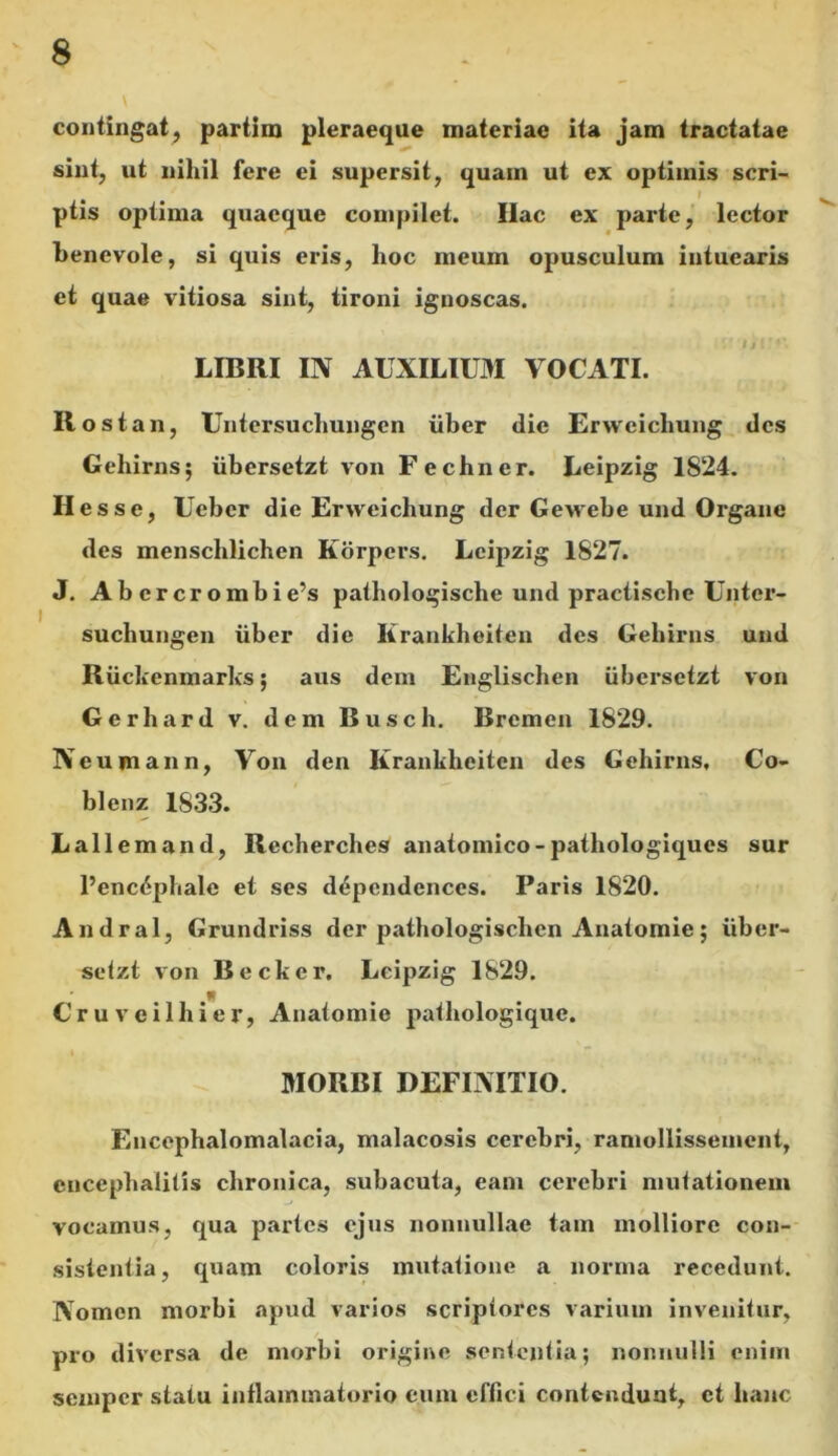 \ contingat, partirn pleraeque materiae ita jam tractatae sint, ut nihil fere ei supersit, quam ut ex optimis seri- / ptis optima quaeque compilet. Ilac ex parte, lector benevole, si quis eris, hoc meum opusculum intuearis et quae vitiosa sint, tironi ignoscas. LIBRI IN AUXILIUM VOCATI. Ilost an, Untersuchungcn liber dic Ervveicliung des Gehirns; iibersetzt von Fechner. Leipzig 1824. Hess e, Ucbcr die Erwcicliung der Gewebe und Organe des menschlichen Korpers. Leipzig 1827. J. Abcrcrombie’s pathologische und practische Unter- suchungen liber die Ilrankheiten des Gehirns und Riickenmarks; aus dem Englischen iibersetzt von Gerhard v. dem Busch. Brcmen 1829. Neumann, Von den Krankheitcn des Gehirns, Co- blenz 1833. Lallem and, Recherches anatomico - pathologiques sur l’enc6phale et ses dependenccs. Paris 1820. Andral, Grundriss der pathologischen Anatornie; iiber- setzt von Becker. Leipzig 1829. Cruveilhier, Anatornie pathologique. MORBI DEFINITIO. Enccphalomalacia, malacosis cerebri, ramollissement, encephalitis chronica, subacuta, eam cerebri mutationem vocamus, qua partes ejus nonnullae tam molliore con- sistentia, quam coloris mutatione a norma recedunt. Nomen morbi apud varios scriptores varium invenitur, pro diversa de morbi origine sententia; nonnulli enim semper statu inflammatorio eum effici contendunt, et hanc