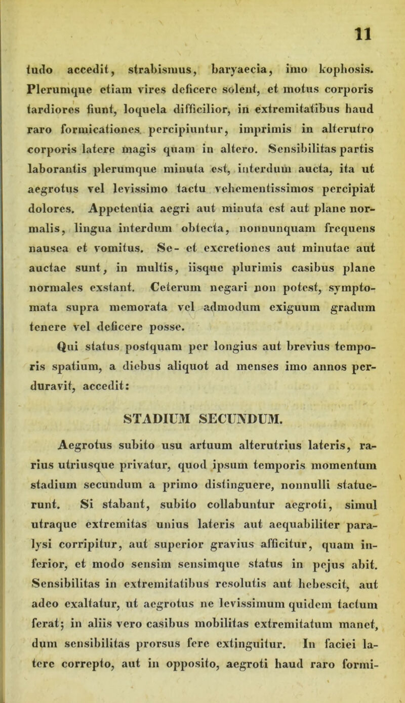 tudo accedit, strabismus, baryaecia, imo kophosis. Plerumque etiam vires deficere solent, et motus corporis tardiores fiunt, loquela difficilior, in extremitatibus haud raro formicationes percipiuntur, imprimis in alterutro corporis latere magis quam in altero. Scnsibilitas partis laborantis plerumque minuta est, interdum aucta, ita ut aegrotus vel levissimo tactu vehementissimos percipiat dolores. Appetentia aegri aut minuta est aut plane nor- malis, lingua interdum obtecta, nonnunquam frequens nausea et vomitus. Se- et excretiones aut minutae aut auctae sunt, in multis, iisque plurimis casibus plane normales exstant. Ceterum negari non potest, sympto- mata supra memorata vel admodum exiguum gradum tenere vel deficere posse. Qui status postquam per longius aut brevius tempo- ris spatium, a diebus aliquot ad menses imo annos per- duravit, accedit: STADIUM SECUNDUM. Aegrotus subito usu artuum alterutrius lateris, ra- rius utriusque privatur, quod ipsum temporis momentum stadium secundum a primo distinguere, nonnulli statue- runt. Si stabant, subito collabuntur aegroti, simul utraque extremitas unius lateris aut aequabiliter para- lysi corripitur, aut superior gravius afficitur, quam in- ferior, et modo sensim sensimque status in pejus abit. Scnsibilitas in extremitatibus resolutis aut hebescit, aut adeo exaltatur, ut aegrotus ne levissimum quidem tactum ferat; in aliis vero casibus mobilitas extremitatum manet, dum scnsibilitas prorsus fere extinguitur. In faciei la- tere correpto, aut in opposito, aegroti haud raro formi-