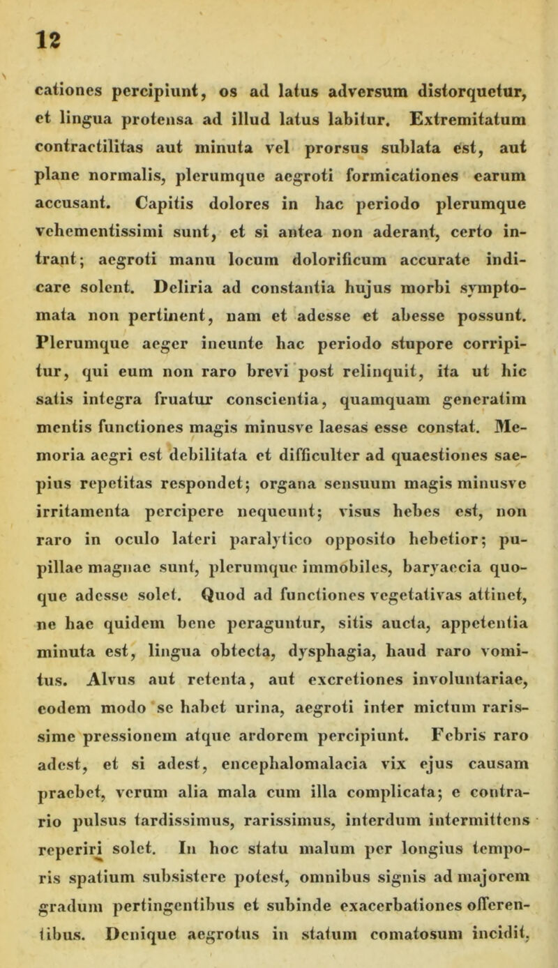 cationes percipiunt, os atl latus adversum distorquetur, et lingua protensa ad illud latus labitur. Extremitatum contractilitas aut minuta vel prorsus sublata est, aut plane normalis, plerumque aegroti formicationes earum accusant. Capitis dolores in hac periodo plerumque vehementissimi sunt, et si antea non aderant, certo in- trant; aegroti manu locum dolorificum accurate indi- care solent. Deliria ad constantia hujus morbi sympto- mata non pertinent, nam et adesse et abesse possunt. Plerumque aeger ineunte hac periodo stupore corripi- tur, qui eum non raro brevi post relinquit, ita ut hic salis integra fruatur conscientia, quamquam generatiin mentis functiones magis minusve laesas esse constat. Me- moria aegri est debilitata et difficulter ad quaestiones sae- pius repetitas respondet; organa sensuum magis minusve irritamenta percipere nequeunt; visus hebes est, non raro in oculo lateri paralytico opposito hebetior; pu- pillae magnae sunt, plerumque immobiles, baryaecia quo- que adesse solet. Quod ad functiones vegetativas attinet, ne hae quidem bene peraguntur, sitis aucta, appetentia minuta est, lingua obtecta, dysphagia, haud raro vomi- tus. Alvus aut retenta, aut excretiones involuntariae, eodem modo se habet urina, aegroti inter mictum raris- sime pressionem atque ardorem percipiunt. Febris raro adest, et si adest, encephalomalacia vix ejus causam praebet, verum alia mala cum illa complicata; e contra- rio pulsus tardissimus, rarissimus, interdum intermittens reperiri solet. In hoc statu malum per longius tempo- ris spatium subsistere potest, omnibus signis ad majorem gradum pertingentibus et subinde exacerbationes offeren- tibus. Denique aegrotus in statum eomatosum incidit,