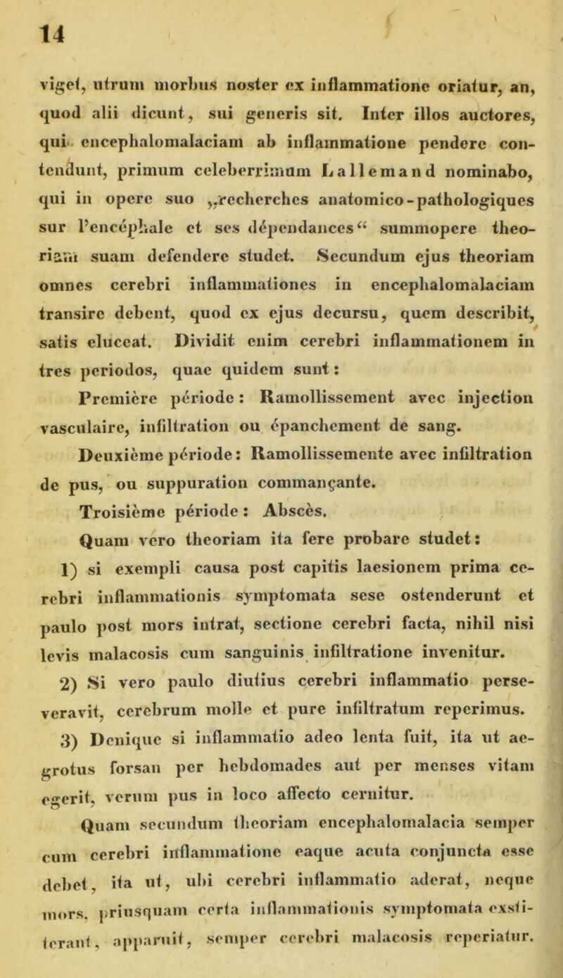 viget, utrum morbus noster ex inflammatione oriatur, an, quoti alii dicunt, sui generis sit. Inter illos auctores, qui cncephalomalaciam ab inflammatione pendere con- tendunt, primum celeberrimum Lallemand nominabo, qui in opere suo „recherches anatomico-pathologiqucs sur Pcncephale et ses dependancesa summopere theo- riam suam defendere studet. Secundum ejus theoriam omnes cerebri inflammationes in encephalomalaciam transire debent, quod ex ejus decursu, quem describit, 4 satis eluceat. Dividit enim cerebri inflammationem in tres periodos, quae quidem sunt: Premiere periode: Ramollissement avee injection vasculaire, infiltration ou epanchement de sang. Deuxieme periode: Ramollissemente avec infiltration de pus, ou suppuration comman^ante. Troisiemc periode : Absces. Quam vero theoriam ita fere probare studet: 1) si exempli causa post capitis laesionem prima ce- rebri inflammationis symptomata sese ostenderunt et paulo post mors intrat, sectione cerebri facta, nihil nisi levis malacosis cum sanguinis infiltratione invenitur. 2) Si vero paulo diutius cerebri inflammatio perse- veravit. cerebrum molle et pure infiltratum reperimus. 3) Denique si inflammatio adeo lenta fuit, ita ut ae- grotus forsan per hebdomades aut per menses vitam egerit, verum pus in loco affecto cernitur. Quam secundum theoriam enccphalomalacia semper cum cerebri inflammatione eaque acuta conjuncta esse debet, ita ut, ubi cerebri inflammatio aderat, neque mors, priusquam certa inflammationis symptomata exsti- tcrani, apparuit, semper cerebri malacosis reperiatur.