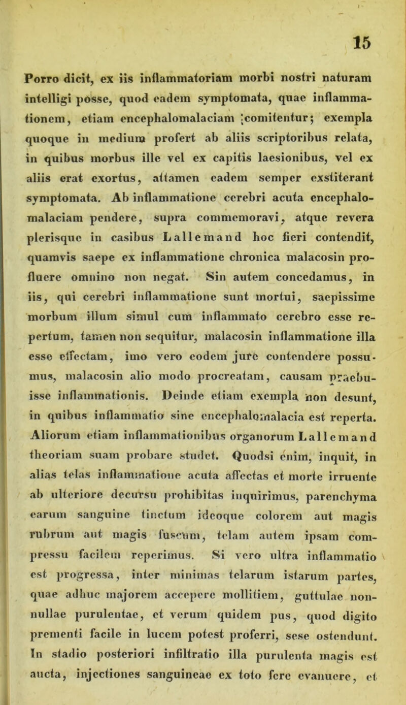 Porro dicit, ex iis inflammatoriam morbi nostri naturam intelligi posse, quod eadem symptomata, quae inflamma- tionem, etiam encephalomalaciam jcomitentur $ exempla quoque in medium profert ab aliis scriptoribus relata, in quibus morbus ille vel ex capitis laesionibus, vel ex aliis erat exortus, attamen eadem sempcr exstiterant symptomata. Ab inflammatione cerebri acuta encephalo- malaciam pendere, supra commemoravi, atque revera plerisque in casibus Lallem and hoc fieri contendit, quamvis saepe ex inflammatione chronica malacosin pro- fluere omnino non negat. Sin autem concedamus, in iis, qui cerebri inflammatione sunt mortui, saepissime morbum illum simul cum inflammato cerebro esso re- pertum, tamen non sequitur, malacosin inflammatione illa esso clfectam, imo vero eodem jure contendere possu- mus, malacosin alio modo procreatam, causam praebu- isse inflammationis. D einde etiam exempla non desunt, in quibus inflammatio sine encephalomalacia est reperta. Aliorum etiam inflammationibus organorum Lai 1 c m an d theoriam suam probare studet. Quodsi enim, inquit, in alias telas inflammatione acuta affectas et morte irruente ab ulteriore decursu prohibitas inquirimus, parenchyma earum sanguine tinctum idcoque colorem aut magis rubrum aut magis luscum, telam autem ipsam com- pressu facilem reperimus. Si vero ultra inflammatio est progressa, inter minimas telarum istarum partes, quae adhuc majorem accepere mollitiem, guttulae non- nullae purulentae, et verum quidem pus, quod digito prementi facile in lucem potest proferri, sese ostendunt. I11 stadio posteriori infiltratio illa purulenta magis est aucta, injectiones sanguineae ex toto fere evanuere, et