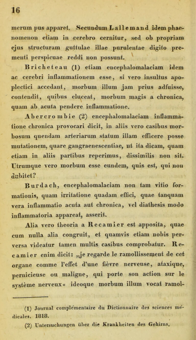 merum pus apparet. Secundum L a 11 e m a n d idem phae- nomenon etiam in cerebro cernitur, sed ob propriam ejus structuram guttulae illae purulentae digito pre- menti perspicuae reddi non possunt. Rricheteau (1) etiam enccphalomalaciam idem ac cerebri inflammationem esse, si vero insultus apo- plectici accedant, morbum illum jam prius adfuisse, contendit, quibus eluceat, morbum magis a chronica, \ quam ab acuta pendere inflammatione. Abercro mbic (2) enccphalomalaciam inflamma- tione chronica provocari dicit, in aliis vero casibus mor- bosum quendam arteriarum statum illam efficere posse mutationem, quare gangracncscentiac, ut ita dicam, quam etiam in aliis partibus reperimus, dissimilis non sit. Utrumque vero morbum esse eundem, quis est, qui non dubitet? Burdach, enccphalomalaciam non tam vitio for- mationis, quam irritatione quadam effici, quae tanquam vera inflammatio acuta aut chronica, vel diathesis modo inflammatoria appareat, asserit. Alia vero theoria a Recamier est apposita, quae cum nulla alia congruit, et quamvis etiam nobis per- versa videatur tamen multis casibus comprobatur. Re- camier enim dicit: „je regarde le ramollisscment de cct organe comme 1’effet d’une fievre nerveuse, ataxique, pernicicuse ou maligne, qui porte son action sur le systeme nerveux» ideoque morbum illum vocat ramol- (1) Journal complementaire du Dictionnaire des Sciences me' dicales. 1818. (2) Untersucliungen iiher die Kranklieiten des Gehirns. i