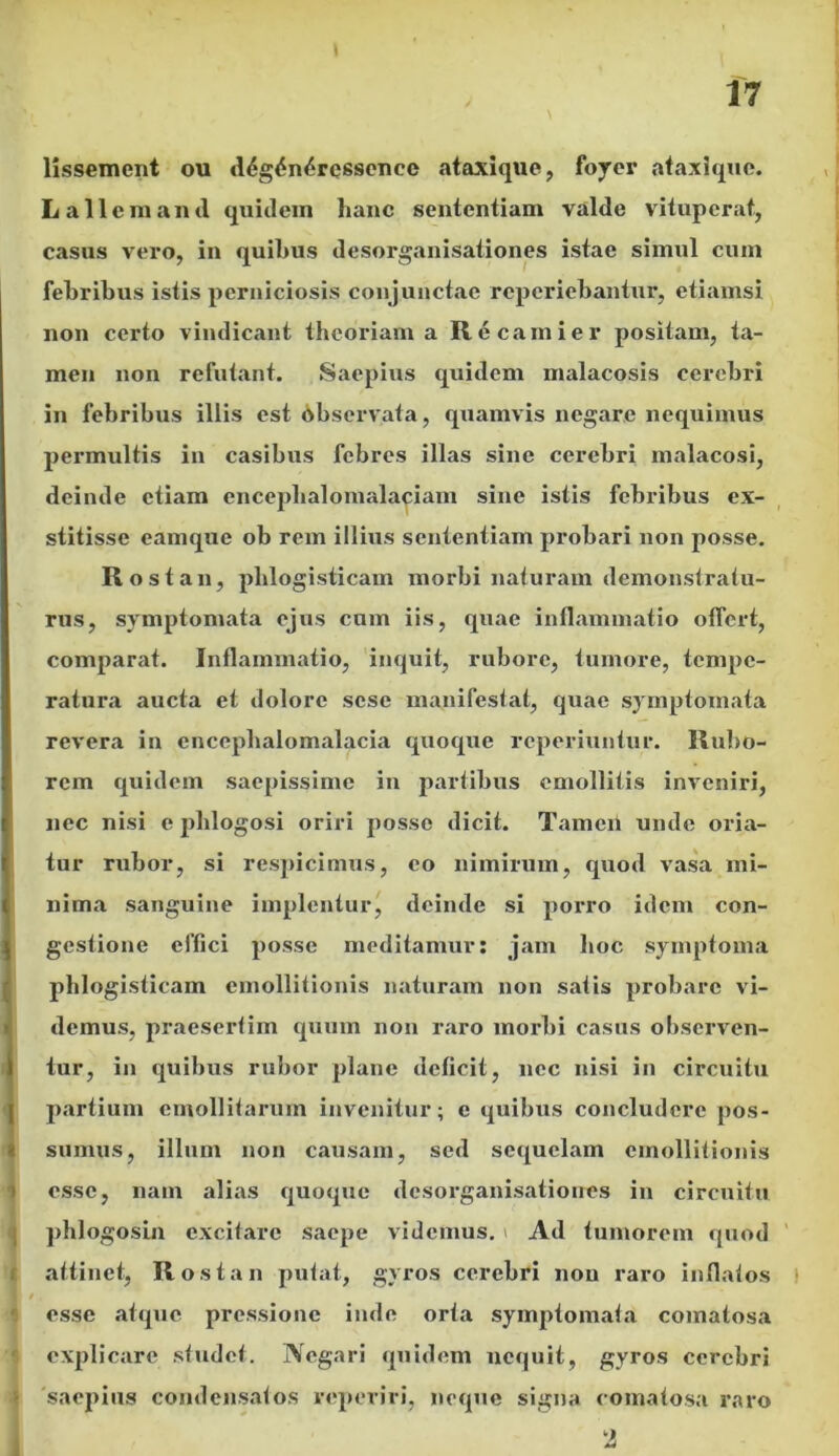 lissement ou d<$g£n£ressenec ataxique, foyer ataxique. L a 11 e manti quidem lianc sententiam valde vituperat, casus vero, in quibus desorganisationes istae simul cum febribus istis perniciosis conjunctae rcperiebantur, etiamsi non certo vindicant theoriam a Recamier positam, ta- men non refutant. Saepius quidem malacosis cerebri in febribus illis est observata, quamvis negare nequimus permultis in casibus febres illas sine cerebri malacosi, deinde etiam encephalomalaciam sine istis febribus ex- stitisse eamque ob rem illius sententiam probari non posse. Rost an, plilogisticam morbi naturam demonstratu- rus, symptomata ejus cum iis, quae inflammatio offert, comparat. Inflammatio, inquit, rubore, tumore, tempe- ratura aucta et dolore sese manifestat, quae symptomata revera in encephalomalacia quoque reperiuntur. Rubo- rem quidem saepissime in partibus emollitis inveniri, nec nisi e phlogosi oriri posse dicit. Tamen unde oria- tur rubor, si respicimus, eo nimirum, quod vasa mi- nima sanguine implentur, deinde si porro idem con- gestione effici posse meditamur: jam hoc symptoma plilogisticam emollitionis naturam non satis probare vi- demus, praesertim quum non raro morbi casus observen- tur, in quibus rubor plane deficit, nec nisi in circuitu partium emollitarum invenitur; e quibus concludere pos- sumus, illum non causam, sed sequelam emollitionis esse, nam alias quoque desorganisationes in circuitu phlogosui excitare saepe videmus.* Ad tumorem quod attinet, Rostan putat, gyros cerebri non raro inflatos esse atque pressione inde orta symptomata comatosa explicare studet. Negari quidem nequit, gyros cerebri 'saepius condensatos veperiri, neque signa comatosa raro