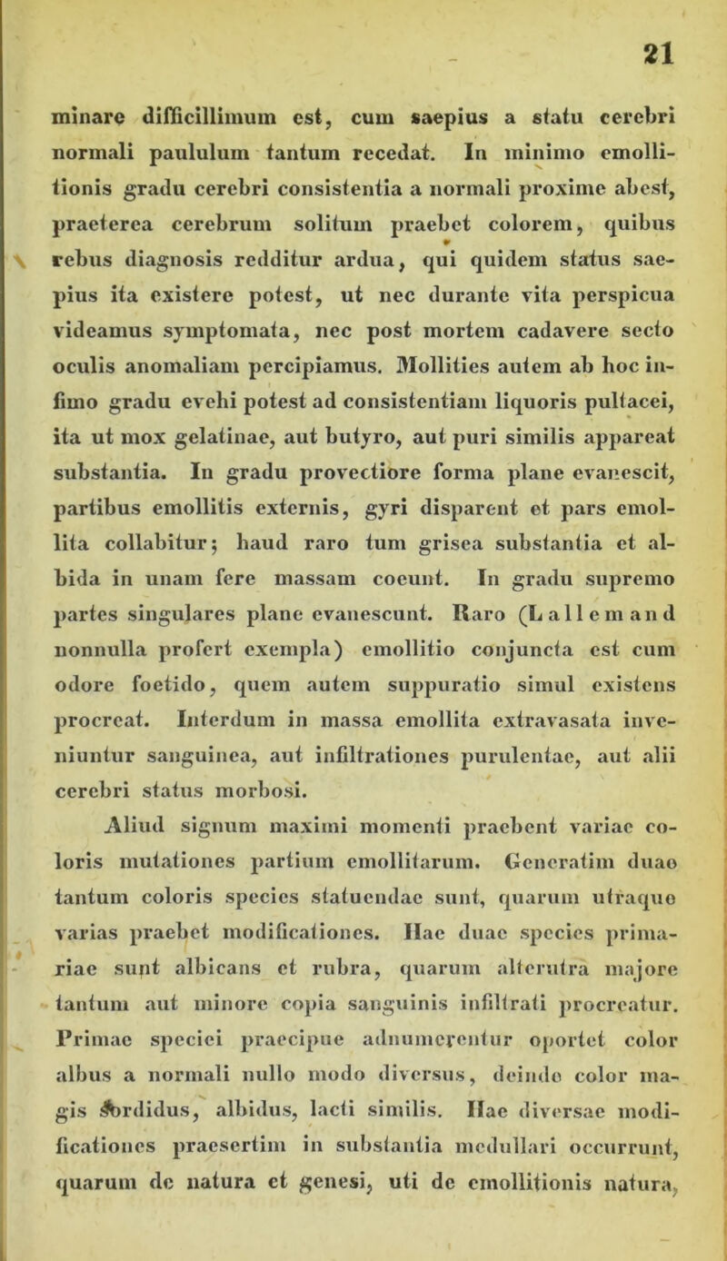 minare difficillimum est, cum saepius a statu cerebri normali paululum tantum recedat. In minimo cmolli- tionis gradu cerebri consistentia a normali proxime abest, praeterea cerebrum solitum praebet colorem, quibus rebus diagnosis redditur ardua, qui quidem status sae- pius ita existere potest, ut nec durante vita perspicua videamus symptomata, nec post mortem cadavere secto oculis anomaliam percipiamus. Mollities autem ab hoc in- fimo gradu evehi potest ad consistentiam liquoris pultacei, ita ut mox gelatinae, aut butyro, aut puri similis appareat substantia. In gradu provectiore forma plane evanescit, partibus emollitis externis, gyri disparent et pars emol- lita collabitur; haud raro tum grisea substantia et al- bida in unam fere massam coeunt. In gradu supremo partes singulares plane evanescunt. Raro (Lallem and nonnulla profert exempla) cmollitio conjuncta est cum odore foetido, quem autem suppuratio simul existens procreat. Interdum in massa emollita extravasata inve- niuntur sanguinea, aut infiltrationes purulentae, aut alii cerebri status morbosi. Aliud signum maximi momenti praebent variae co- loris mutationes partium emollitarum. Gencratim duao tantum coloris species statuendae sunt, quarum utraque varias praebet modificationes. Hae duae species prima- riae sunt albicans et rubra, quarum alterutra majore tantum aut minore copia sanguinis infiltrati procreatur. Primae speciei praecipue adnumereutur oportet color albus a normali nullo modo diversus, deinde color ma- gis .4brdidus, albidus, lacti similis. Ilae diversae modi- ficationes praesertim in substantia medullari occurrunt, quarum de natura ct genesi, uti de cmollitionis natura,