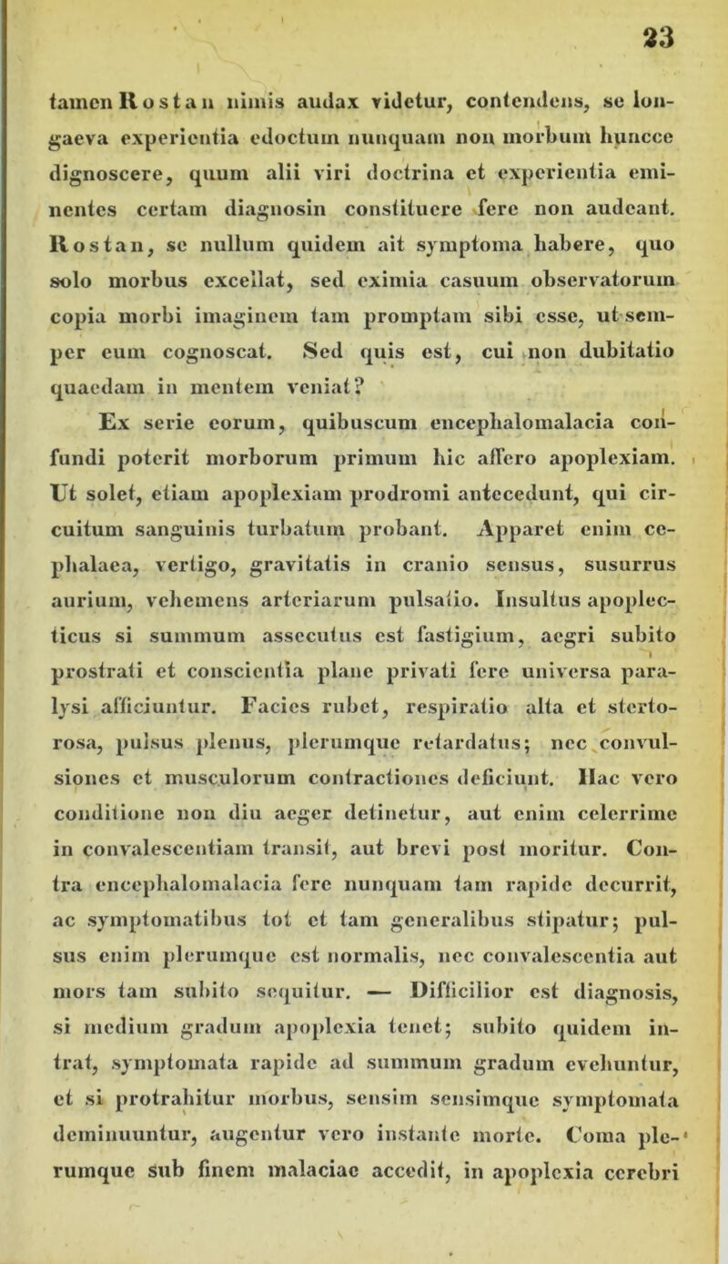 tamen Rostan nimis audax videtur, contendens, se lon- gaeva experientia edoctum nunquam non morbum huncce dignoscere, quum alii viri doctrina et experientia emi- nentes certam diagnosin constituere fere non audeant. Rost an, se nullum quidem ait symptoma habere, quo solo morbus excellat, sed eximia casuum observatorum copia morbi imaginem tam promptam sibi esse, ut sem- per cum cognoscat. Sed quis est, cui non dubitatio quaedam in mentem veniat? Ex serie eorum, quibuscum enceplialomalacia con- fundi poterit morborum primum hic allero apoplexiam. Ut solet, etiam apoplexiam prodromi antecedunt, qui cir- cuitum sanguinis turbatum probant. Apparet enim ce- phalaea, vertigo, gravitatis in cranio sensus, susurrus aurium, vehemens arteriarum pulsatio. Insultus apoplec- ticus si summum assecutus est fastigium, aegri subito prostrati et conscientia plane privati fere universa para- lysi afficiuntur. Facies rubet, respiratio alta et sterto- rosa, pulsus plenus, plerumque retardatus; nec convul- siones et musculorum contractiones deficiunt. Ilac vero conditione non diu aeger detinetur, aut enim celerrime in convalescentiam transit, aut brevi post moritur. Con- tra enceplialomalacia fere nunquam tam rapide decurrit, ac symptomatibus tot et tam generalibus stipatur; pul- sus enim plerumque est normalis, nec convalescentia aut mors tam subito sequitur. — Difficilior est diagnosis, si medium gradum apoplexia tenet; subito quidem in- trat, symptomata rapide ad summum gradum evehuntur, et si protrahitur morbus, sensim sensimque symptomata deminuuntur, augentur vero instante morte. Coma ple-' rumque sub finem malaciae accedit, in apoplexia cerebri