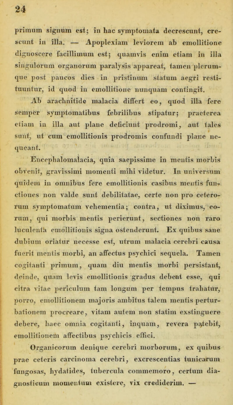 primum signum est; in hac symptomata decrescunt, cre- scunt in illa. — Apoplexiam leviorem ab emollitione dignoscere facillimum est; quamvis enim etiam in illa singulorum organorum paralysis appareat, tamen plerum- que post paucos dies in pristinum statum aegri resti- tuuntur, id quod in emollitione nunquam contingit. Ab arachnitidc malacia differt eo, quod illa fere sempfer symptomatibus febrilibus stipatur; praeterea etiam in illa aut plane deficiunt prodromi, aut tales sunt, ut cum cmollitionis prodromis confundi plane ne- queant. v — Encephalomalacia, quia saepissime in mentis morbis obvenit, gravissimi momenti mihi videtur. In universum quidem in omnibus fere cmollitionis casibus mentis fuiir ctiones non valde sunt debilitatae, certe non pro cetero- rum symptomatum vehementia; contra, ut diximus, eo- rum, qui morbis mentis perierunt, sectiones non raro luculenti» cmollitionis signa ostenderunt. Ex quibus sane dubium oriatur necesse est, utrum malacia cerebri causa fuerit mentis morbi, an affectus psychici sequela. Tamen cogitanti primum, quam diu mentis morbi persistant, deinde, quam levis cmollitionis gradus debent esse, qui citra vitae periculum tam longum per tempus trahatur, porro, emollitioncm majoris ambitus talem mentis pertur- bationem procreare, vitam autem non statim exstinguere debere, haec omnia cogitanti, inquam, revera patebit, emollitionem affectibus psychicis effici. Organicorum denique cerebri morborum, ex quibus prae ceteris carcinoma cerebri, excrescentias tunicarum fungosas, hydatides, tubercula commemoro, certum dia- gnosticum momentum existere, vix crediderim. —