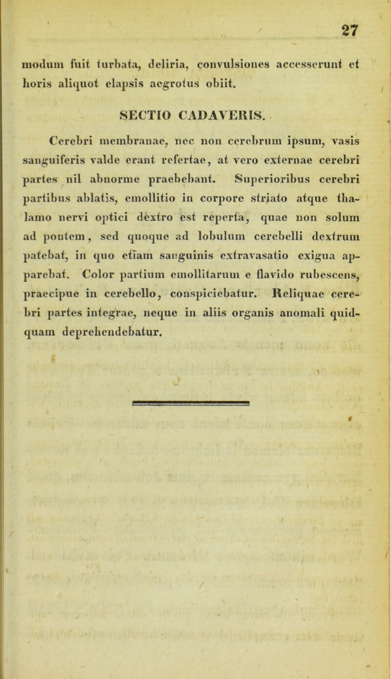 modum fuit turbata, deliria, convulsiones accesserunt et horis aliquot elapsis aegrotus obiit. SECTIO CADAVERIS. Cerebri membranae, nec non cerebrum ipsum, vasis sanguiferis valde erant refertae, at vero externae cerebri partes nil abnorme praebebant. Superioribus cerebri partibus ablatis, cmollitio in corpore striato atque tha- lamo nervi optici dextro est reperta, quae non solum ad pontem, sed quoque ad lobulum cerebelli dextrum patebat, in quo etiam sanguinis extravasatio exigua ap- parebat. Color partium emollitarum e flavido rubescens, praecipue in cerebello, conspiciebatur. Reliquae cere- bri partes integrae, neque in aliis organis anomali quid- quam deprehendebatur.