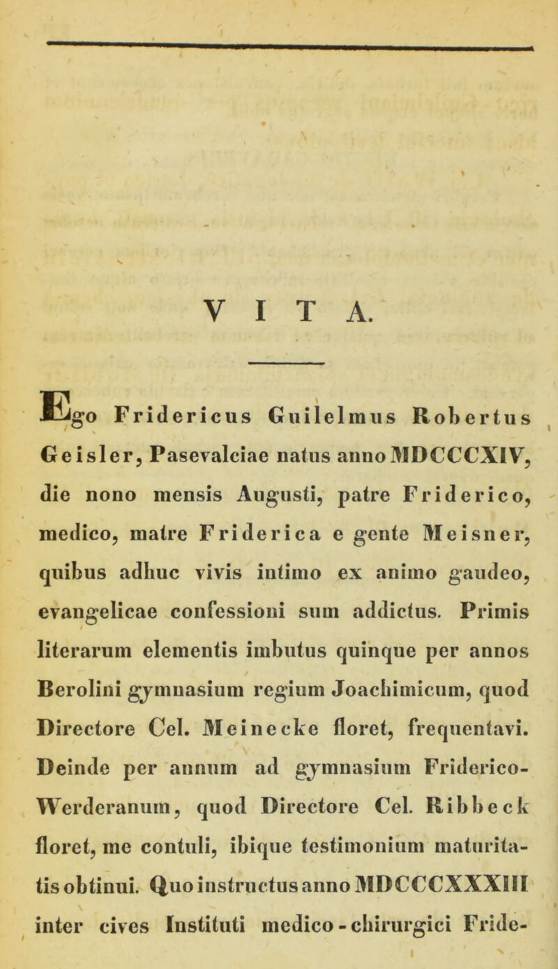 VITA. Ego Fridericus Guilelmus Robertus Geisler, Pasevalciae natus annoMDCCCXIV, die nono mensis Augusti, patre Fr id er ico, medico, matre Friderica e gente Meisner, quibus adhuc vivis intimo ex animo gaudeo, evangelicae confessioni sum addictus. Primis literarum elementis imbutus quinque per annos Berolini gymnasium regium Joachimicum, quod Directore Cei. Meinecke floret, frequentavi. Deinde per annum ad gymnasium Friderico- W erderanum, quod Directore Cei. R i b b e c k floret, me contuli, ibique testimonium maturita- tisobtinui. Q,uo instructus anno MDCCCXXXSII inter cives Instituti medico - chirurgici Fride- I X