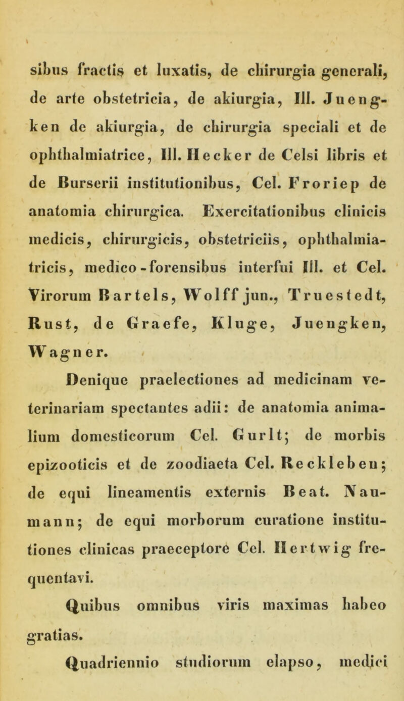 sibus fractis et luxatis, de chirurgia generali, de arte obstetricia, de akiurgia, Ili. Jueng- ken de akiurgia, de chirurgia speciali et de ophthalmiatrice, 111. Ilecker de Celsi libris et de Burserii institutionibus, Cei. Froriep de anatomia chirurgica. Exercitationibus clinicis medicis, chirurgicis, obstetriciis, ophthalmia- tricis, medico-forensibus interfui III. et Cei. Virorum Bartels, Wolff jun., Truestedt, Rust, de Craefe, Ii luge, Juengken, W agner. Denique praelectiones ad medicinam ve- terinariam spectantes adii: de anatomia anima- lium domesticorum Ccl. Gurlt; de morbis epizooticis et de zoodiaeta Cei. Recklebeu; de equi lineamentis externis Beat. Nau- mann; de equi morborum curatione institu- tiones clinicas praeceptore Cei. Ilertwig fre- quentavi. Quibus omnibus viris maximas habeo gratias. Quadriennio studiorum elapso, medici