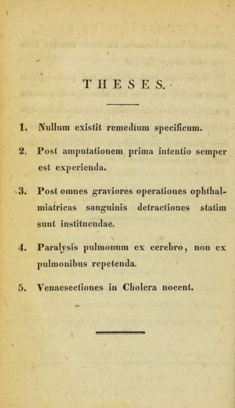 1 THESES.- 1. Nullum cxistit remedium specificum. 2. Post amputationem prima intentio semper est experienda. n3. Post omnes graviores operationes ophthal- miatricas sanguinis detractiones statiin sunt instituendae. ’ y ■* 4. Paralysis pulmonum ex cerebro, non ex pulmonibus repetenda. 5. Venaesectiones in Cholera nocent. /