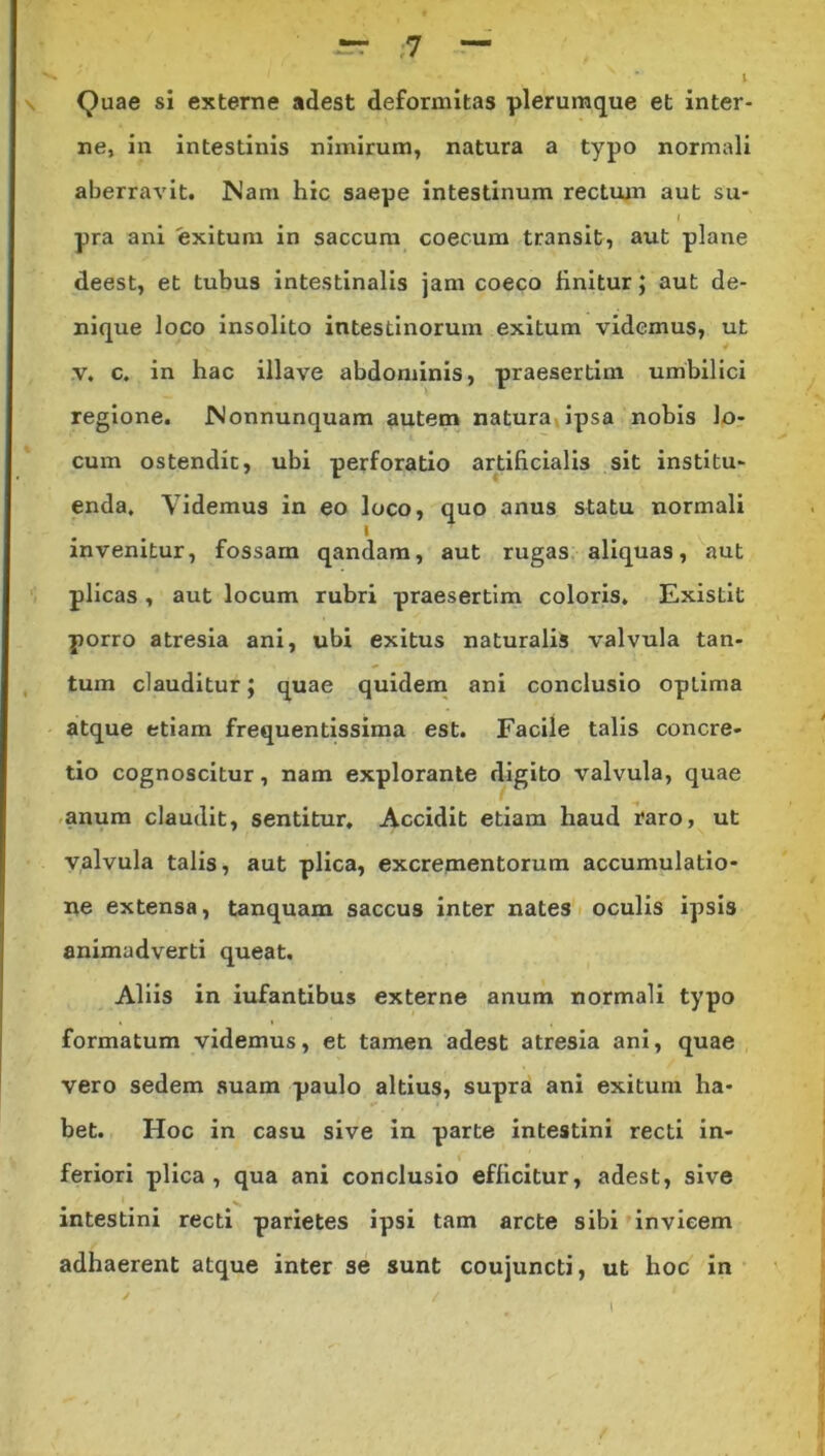 Quae si externe adest deformitas plerumque et inter- ne, in intestinis nimirum, natura a typo normali aberravit. Nam hic saepe intestinum rectum aut su- I pra ani exitum in saccum coecum transit, aut plane deest, et tubus intestinalis jam coeco linitur; aut de- nique loco insolito intestinorum exitum videmus, ut v, c. in hac illave abdominis, praesertim umbilici regione. Nonnunquam autem natura ipsa nobis lo- cum ostendit, ubi perforatio artificialis sit institu- enda. Videmus in eo loco, quo anus statu normali invenitur, fossam qandam, aut rugas aliquas, aut plicas , aut locum rubri praesertim coloris. Existit porro atresia ani, ubi exitus naturalis valvula tan- tum clauditur; quae quidem ani conclusio optima atque etiam frequentissima est. Facile talis concre- tio cognoscitur, nam explorante digito valvula, quae anum claudit, sentitur. Accidit etiam haud raro, ut valvula talis, aut plica, excrementorum accumulatio- ne extensa, tanquam saccus inter nates oculis ipsis animadverti queat. Aliis in iufantibus externe anum normali typo formatum videmus, et tamen adest atresia ani, quae vero sedem suam paulo altius, supra ani exitum ha- bet. Hoc in casu sive in parte intestini recti in- feriori plica, qua ani conclusio efficitur, adest, sive intestini recti parietes ipsi tam arcte sibi invicem adhaerent atque inter se sunt coujuncti, ut hoc in ✓ / 1 I