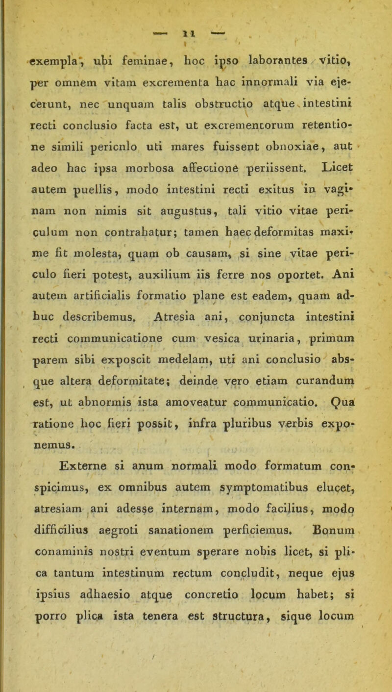 exempla, ubi feminae, hoc ipso laborantes vitio, per omnem vitam excrementa hac innormali via eje- cerunt, nec unquam talis obstructio atque. intestini recti conclusio facta est, ut excrementorum retentio- ne simili pericnlo uti mares fuissent obnoxiae, aut adeo hac ipsa morbosa affectione periissent. Licet autem puellis, modo intestini recti exitus in vagi» nam non nimis sit augustus, tali vitio vitae peri- culum non contrahatur; tamen haec deformitas maxi» me fit molesta, quam ob causam, si sine vitae peri- culo fieri potest, auxilium iis ferre nos oportet. Ani autem artificialis formatio plane est eadem, quam ad- huc describemus. Atresia ani, conjuncta intestini recti communicatione cum vesica urinaria, primum parem sibi exposcit medelam, uti ani conclusio abs- que altera deformitate; deinde vero etiam curandum est, ut abnormis ista amoveatur communicatio. Qua ratione hoc fieri possit, infra pluribus verbis expo- nemus. Externe si anum normali modo formatum con- spicimus, ex omnibus autem symptomatibus elucet, atresiam ani adesse internam, modo facilius, modo difficilius aegroti sanationem perficiemus. Bonum conaminis nostri eventum sperare nobis licet, si pli- ca tantum intestinum rectum concludit, neque ejus ipsius adhaesio atque concretio locum habet; si porro plica ista tenera est structura, sique locum