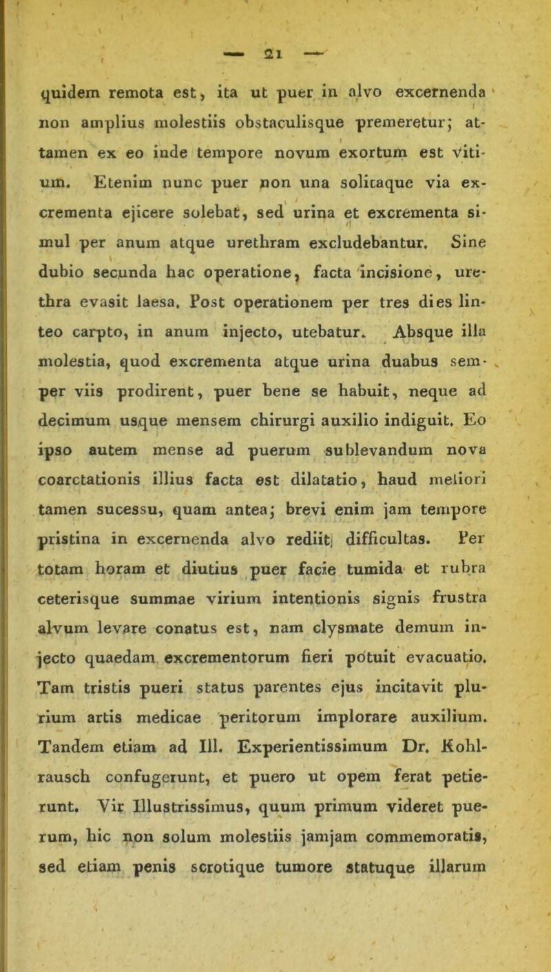 quidem remota est, ita ut puer in alvo excernenda non amplius molestiis obstaculisque premeretur; at- ' • 1 tamen ex eo inde tempore novum exortum est viti- um. Etenim nunc puer non una solicaque via ex- crementa ejicere solebat, sed urina et excrementa si- /f mul per anum atque urethram excludebantur. Sine dubio secunda hac operatione, facta incisione, ure- thra evasit laesa, Post operationem per tres dies lin- teo carpto, in anum injecto, utebatur. Absque illa molestia, quod excrementa atque urina duabus sem- „ per viis prodirent, puer bene se habuit, neque ad decimum usque mensem chirurgi auxilio indiguit. Eo ipso autem mense ad puerum sublevandum nova coarctationis illius facta est dilatatio, haud meliori tamen sucessu, quam antea; brevi enim jam tempore pristina in excernenda alvo rediitj difficultas. Per totam horam et diutius puer facie tumida et rubra ceterisque summae virium intentionis signis frustra alvum levare conatus est, nam clysmate demum in- jecto quaedam excrementorum fieri potuit evacuatio. Tam tristis pueri status parentes ejus incitavit plu- rium artis medicae peritorum implorare auxilium. Tandem etiam ad 111. Experientissiinum Dr. Kohl- rausch confugerunt, et puero ut opem ferat petie- runt. Vir Illustrissimus, quum primum videret pue- rum, hic non solum molestiis jamjam commemoratis, sed etiam penis scrotique tumore statuque illarum