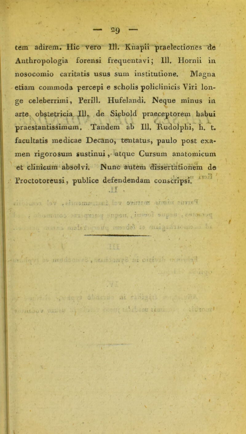 tem adirem. Hic vero 111. Knapii praelectiones de i Anthropologia forensi frequentavi; 111, Ilornii in * \ s nosocomio caritatis usus sum institutione. Magna etiam commoda percepi e scholis policlinicis Viri lon- ge celeberrimi, Ferill. Hufelandi. Neque minus in arte obstetricia IU. de Siebold praeceptorem habui praestantissimum. Tandem ab 111, Rudolphi, h. t. facultatis medicae Decano, tentatus, paulo post exa- men rigorosum sustinui atque Cursum anatomicum ^ - et clinicum absolvi. Nunc autem dissertationem de ^ 1 jrj ^ Proctotoreusi, publice defendendam conscripsi. .11 . .' ... ,1-i.inu .i. v o^rJ-r -■M-.tr.l i ?■ r r ,'Oii, i 'v- 1 :: . •••«!.« ' /r\ • r ' r { . ..• f : . *'• 1- 'l I J*1 . I V I