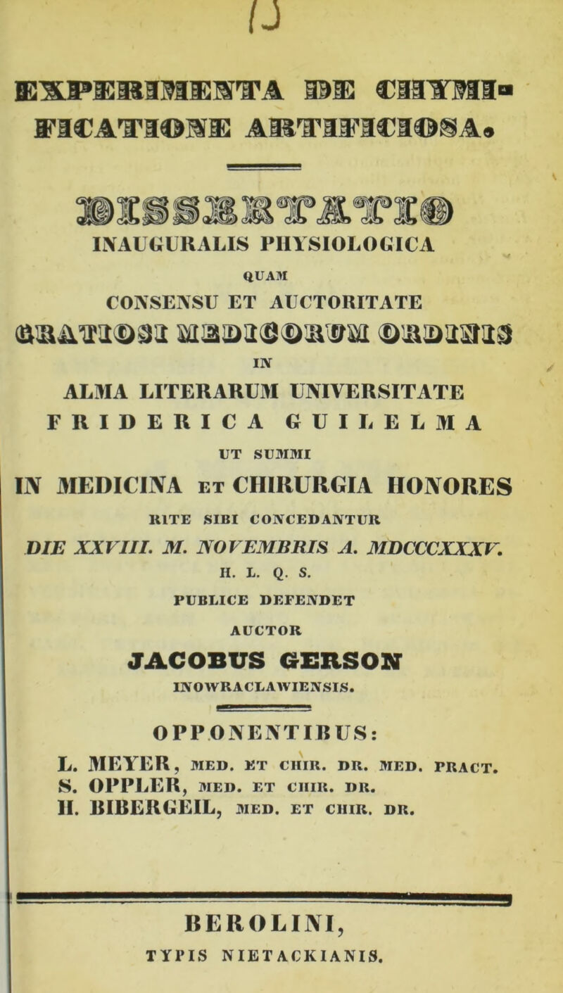 BEXPIIMIMUMTA 101E3 ClilTMI A®'ff'Il'I€i©SA» I\Al«UKALIS PIIVSIOLOGICA QUAM CONSENSU ET AUCTORITATE D:a!33Sti3 IlV ALMA LITERARUxM UNIVERSITATE FRIDERICA GUILELMA UT SUMMI IN MEDICINA ET CHIRURGIA HONORES RITE SIBI COIVCEDANTUR DIE XXVIII. M. NOVEMBRIS A. MDCCCXXXV, H. L. Q. S, PUBLICE DEFENDET AUCTOR JACOBUS GEBSON INOWRACLAWIE3VSIS. OPPONENTIBUS: L. 3IEYER, MED. ET CIIIR. DR. MED. PRACT. S. OPPLER , MED. ET CIIIR. DR. II. BIBERGEIL, med. et ciiir. dr. REROLINI, TYPIS NIETACKIANIS.