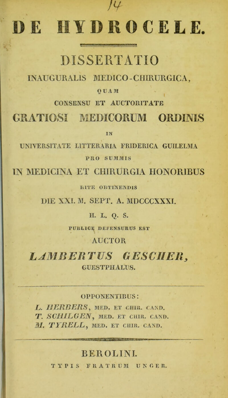 N DE HYDROCELE. DISSERTATIO INAUGURABIS MEDICO-CHIRURGICA, OUAM I CONSENSU ET AUCTORITATE GRATIOSI MEDICORUM ORDINIS IN UNIVERSITATE LITTERARIA FRIDERICA GUILELMA PRO SUMMIS IN MEDICINA ET CHIRURGIA HONORIBUS ItlTE OBTINENDIS DIE XXI. M. SEPT. A. MDCCCXXXI. II. L. Q. S. PUBLICE DEFENSURUS EST AUCTOR LJMBERTUS RESCII Eli, GUESTPHALUS. OPPONENTIBUS: L. HERBERS , MED. ET CIIIR. CAND. T. SCHILGEN, med. et cuir. cand. M. TYRELL, med. et ciiir. cand. B E R O LINI. TYPIS IllATR U M U N C. E R.