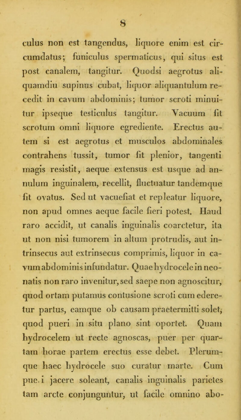 culus non est tangendus, liquore enim est cir- cumdatus; funiculus spermaticus, qui silus est post canalem, tangitur. Ouodsi aegrotus ali- quamdiu supinus cubat, liquor aliquantulum re- cedit in cavum abdominis; tumor scroti minui- tur ipseque testiculus tangitur. Vacuum fit scrotum omni liquore egrediente. Erectus au- tem si est aegrotus et musculos abdominales contrahens tussit, tumor fit plenior, tangenti magis resistit, aeque extensus est usque ad an- nulum inguinalem, recellit, fluctuatur tandemque fit ovatus. Sed ut vacuefiat et repleatur liquore, non apud omnes aeque facile fieri potest. Haud raro accidit, ut canalis inguinalis coarctetur, ita ut non nisi tumorem in altum protrudis, aut in- trinsecus aut extrinsecus comprimis, liquor in ca- vum abdominis infundatur. Quae hydrocele in neo- natis non raro invenitur, sed saepe non agnoscitur, quod ortam putamus contusione scroti cum edere- tur partus, eamque ob causam praetermitti solet, quod pueri in situ plano sint oportet. Quam hydrocelem ut recte agnoscas, puer per quar- tam horae partem erectus esse debet. Plerum- que haec hydrocele suo curatur rnarte. Cum pue.i jacere soleant, canalis inguinalis parietes tam arcte conjunguntur, ut facile omnino abo-