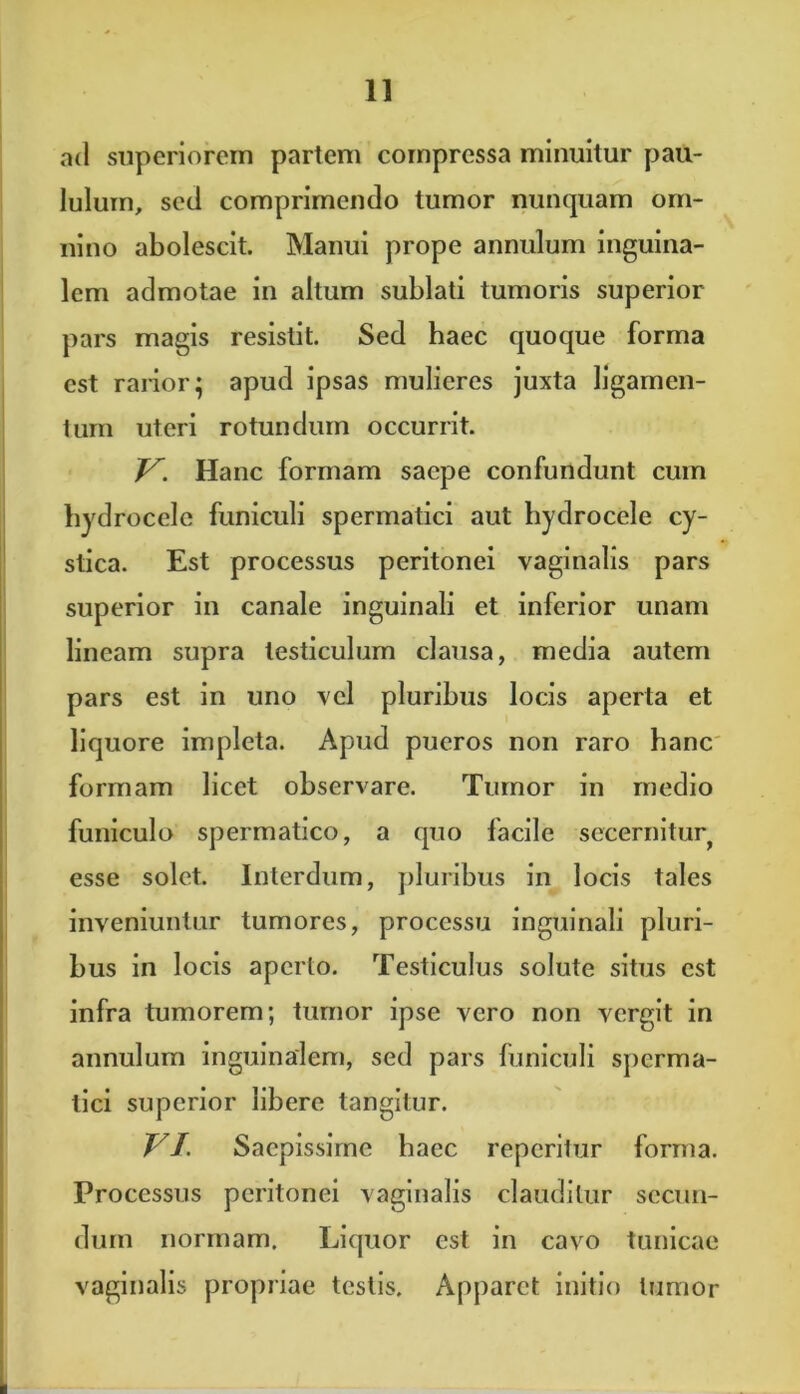 ad superiorem partem compressa minuitur pau- lulum, sed comprimendo tumor nunquam om- nino abolescit. Manui prope annulum inguina- lem admotae in altum sublati tumoris superior pars magis resistit. Sed baec quoque forma est rarior; apud ipsas mulieres juxta ligamen- tum uteri rotundum occurrit. V. Hanc formam saepe confundunt cum hydrocele funiculi spermatici aut hydrocele cy- stica. Est processus peritonei vaginalis pars superior in canale inguinali et inferior unam lineam supra testiculum clausa, media autem pars est in uno vel pluribus locis aperta et liquore impleta. Apud pueros non raro hanc formam licet observare. Tumor in medio funiculo spermatico, a quo facile secernitur^ esse solet. Interdum, pluribus in locis tales inveniuntur tumores, processu inguinali pluri- bus in locis aperto. Testiculus solute situs est infra tumorem; tumor ipse vero non vergit in annulum inguinalem, sed pars funiculi sperma- tici superior libere tangitur. VI. Saepissime haec reperitur forma. Processus peritonei vaginalis clauditur secun- dum normam. Liquor est in cavo tunicae vaginalis propriae testis. Apparet initio tumor