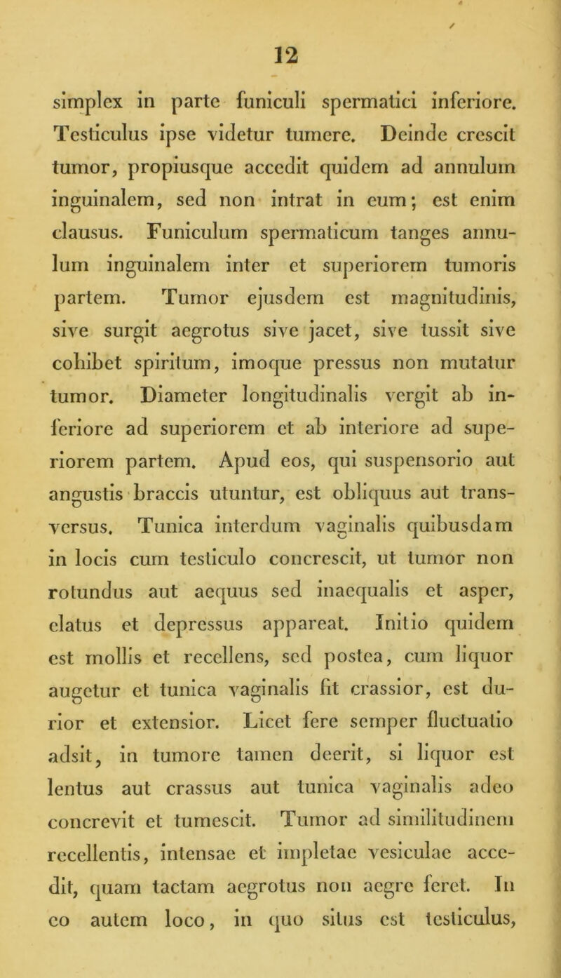 simplex in parte funiculi spermatici inferiore. Testiculus ipse vitietur tumere. Deinde crescit tumor, propiusque accedit quidem ad annulum inguinalem, sed non intrat in eum; est enim clausus. Funiculum spermaticum tanges annu- lum inguinalem inter et superiorem tumoris partem. Tumor ejusdem est magnitudinis, sive surgit aegrotus sive jacet, sive tussit sive collibet spiritum, imoque pressus non mutatur tumor. Diameter longitudinalis vergit ab in- feriore ad superiorem et ab interiore ad supe- riorem partem. Apud eos, qui suspensorio aut angustis braccis utuntur, est obliquus aut trans- versus. Tunica interdum vaginalis quibusdam in locis cum testiculo concrescit, ut tumor non rotundus aut aequus sed inaequalis et asper, elatus et depressus appareat. Initio quidem est mollis et recellens, sed postea, cum liquor augetur et tunica vaginalis fit crassior, est du- rior et extensior. Licet fere semper fluctuatio adsit, in tumore tamen deerit, si liquor est lentus aut crassus aut tunica vaginalis adeo concrevit et tumescit. Tumor ad similitudinem recellentis, intensae et impletae vesiculae acce- dit, quam tactam aegrotus non aegre feret. In eo autem loco, in quo silus est testiculus,