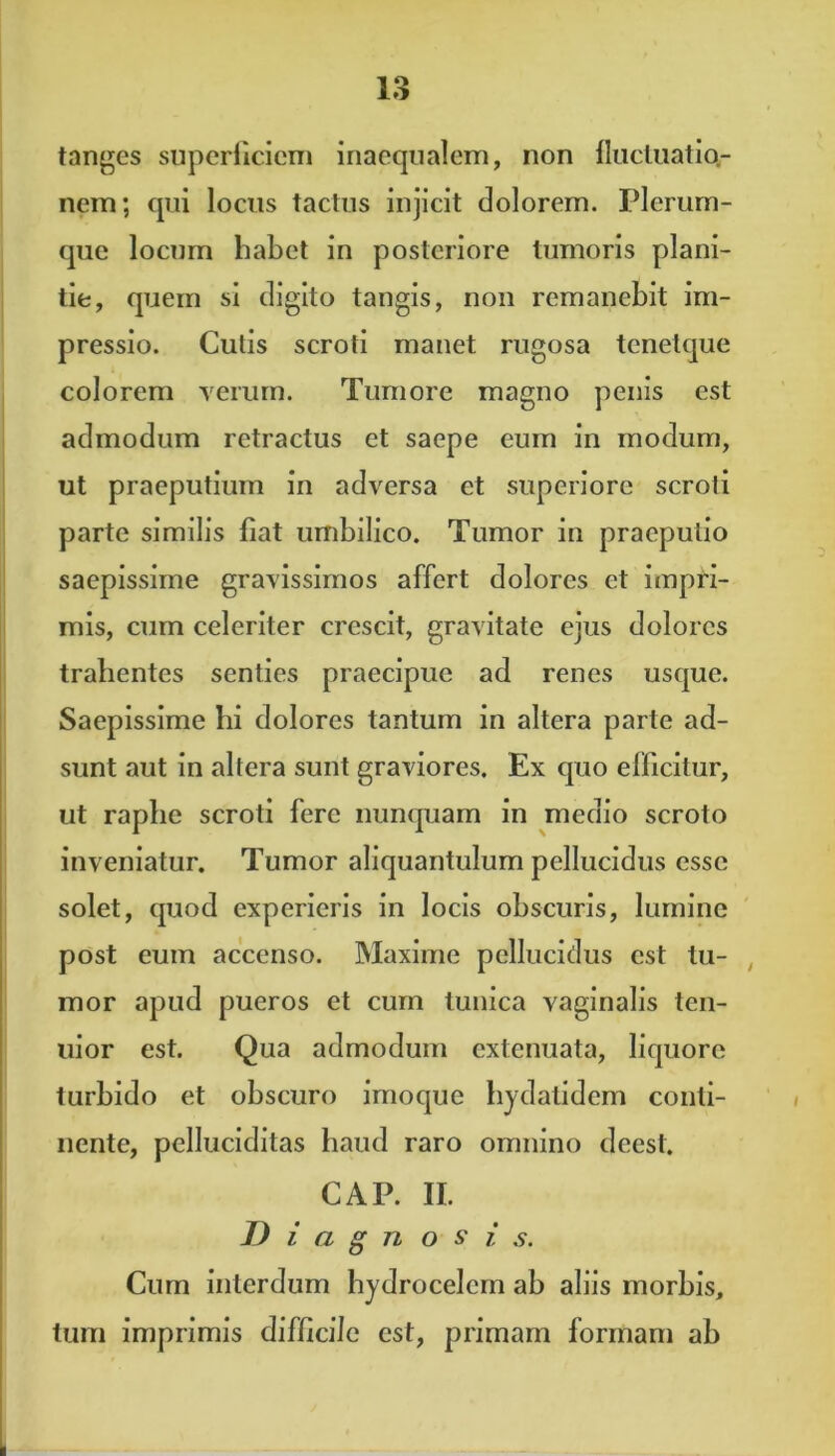 tanges superficiem inaequalem, non fluctuatio- nem; qui locus tactus injicit dolorem. Plerum- que locum habet in posteriore tumoris plani- tie, quem si digito tangis, non remanebit im- pressio. Cutis scroti manet rugosa tcnelque colorem verum. Tumore magno penis est admodum retractus et saepe eum in modum, ut praeputium in adversa et superiore scroti parte similis fiat umbilico. Tumor in praeputio saepissime gravissimos affert dolores et impri- mis, cum celeriter crescit, gravitate ejus dolores trahentes senties praecipue ad renes usque. Saepissime bi dolores tantum in altera parte ad- sunt aut in altera sunt graviores. Ex quo efficitur, ut raphe scroti fere nunquam in medio scroto inveniatur. Tumor aliquantulum pellucidus esse solet, quod experieris in locis obscuris, lumine post eum accenso. Maxime pellucidus est tu- mor apud pueros et cum tunica vaginalis ten- uior est. Qua admodum extenuata, liquore turbido et obscuro imoque hydatidem conti- nente, pelluciditas haud raro omnino deest. CAP. II. Diagnosi s. Cum interdum hydrocelcm ab aliis morbis, tum imprimis difficile est, primam formam ab