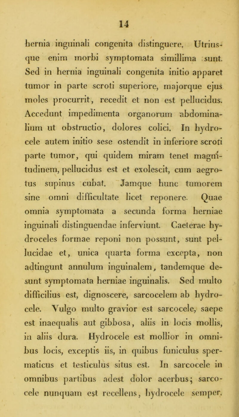 hernia inguinali congenita distinguere. Utrius- que enim morbi symptomata simillima sunt. Sed in hernia inguinali congenita initio apparet tumor in parte scroti superiore, majorque ejus moles procurrit, recedit et non est pellucidus. Accedunt impedimenta organorum abdomina- lium ut obstructio, dolores colici. In hydro- cele autem initio sesc ostendit in inferiore scroti parte tumor, qui quidem miram tenet magni- tudinem, pellucidus est et exolescit, cum aegro- tus supinus cubat. Jamque hunc tumorem sine omni difficultate licet reponere. Quae omnia symptomata a secunda forma herniae inguinali distinguendae inferviunt. Caeterae hy- droceles formae reponi non possunt, sunt pel- lucidae et, unica quarta forma excepta, non adtingunt annulum inguinalem, tandemque de- sunt symptomata herniae inguinalis. Sed multo difficilius est, dignoscere, sarcocelem ab hydro- cele. Vulgo multo gravior est sarcocele, saepe est inaequalis aut gibbosa, aliis in locis mollis, in aliis dura. Hydrocele est mollior in omni- bus locis, exceptis iis, in quibus funiculus sper- .» maticus et testiculus situs est. In sarcocele in omnibus partibus adest dolor acerbus; sarco- cele nunquam est recellens, hydrocele semper.