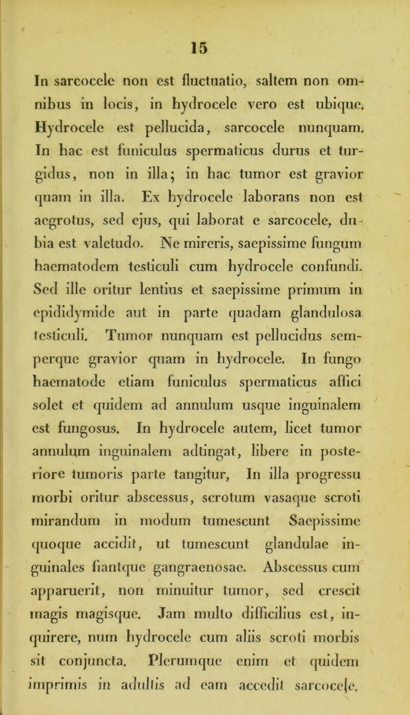 In sarcocclc non est fluctuatio, saltem non om- nibus in locis, in hydrocele vero est ubique. Hydrocele est pellucida, sarcocele nunquam. In hac est funiculus spermaticus durus et tur- gidus, non in illa; in hac tumor est gravior quam in illa. Ex hydrocele laborans non est aegrotus, sed ejus, qui laborat e sarcocele, du- bia est valetudo. Ne mireris, saepissime fungum hacmatodem testiculi cum hydrocele confundi. Sed ille oritur lentius et saepissime primum in epididymide aut in parte quadam glandulosa testiculi. Tumor nunquam est pellucidus sem- perque gravior quam in hydrocele. In fungo hacmatode etiam funiculus spermaticus affici solet et quidem ad annulum usque inguinalem est fungosus. In hydrocele autem, licet tumor annulum inguinalem adtingat, libere in poste- riore tumoris parte tangitur, In illa progressu morbi oritur abscessus, scrotum vasaque scroti mirandum in modum tumescunt Saepissime quoque accidit, ut tumescunt glandulae in- guinales fiantque gangraenosae. Abscessus cum apparuerit, non minuitur tumor, sed crescit magis magisque. Jam multo difficilius est, in- quirere, num hydrocele cum aliis scroti morbis sit conjuncta. Plerumque enim et quidem imprimis in adultis ad eam accedit sarcoceje.