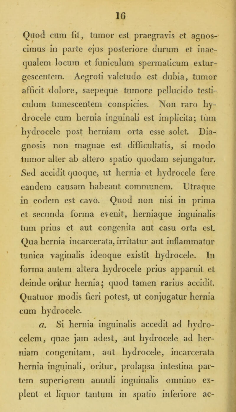 Quod cum fit, tumor est praegravis et agnos- cimus in parte ejus posteriore durum et inae- qualem locum et funiculum spermaticum extur- gescentcm. Aegroti valetudo est dubia, tumor afficit dolore, saepeque tumore pellucido testi- culum tumescentem conspicies. Non raro hy- drocele cum hernia inguinali est implicita; tum hydrocele post herniam orta esse solet. Dia- gnosis non magnae est difficultatis, si modo tumor alter ab altero spatio quodam sejungatur. Sed accidit quoque, ut hernia et hydrocele fere eandem causam habeant communem. Utraque in eodem est cavo. Quod non nisi in prima et secunda forma evenit, herniaque inguinalis tum prius ct aut congenita aut casu orta est. Qua hernia incarcerata, irritatur aut inflammatur tunica vaginalis ideoque existit hydrocele. I11 forma autem altera hydrocele prius apparuit ct deinde oritur hernia 5 quod tamen rarius accidit. Quatuor modis fieri potest, ut conjugatur hernia cum hydrocele. a. Si hernia inguinalis accedit ad hydro- celcm, quae jam adest, aut hydrocele ad her- niam congenitam, aut hydrocele, incarcerata hernia inguinali, oritur, prolapsa intestina par- tem superiorem annuli inguinalis omnino ex- plent ct liquor tantum in spatio inferiore ac-