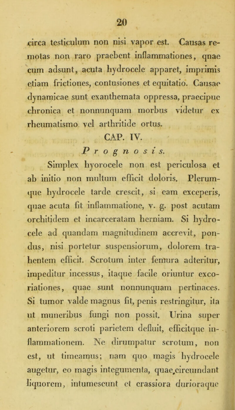 circa testiculum non nisi vapor est. Causas re- motas non raro praebent inflammationes, qnae cum adsunt, acuta hydrocele apparet, imprimis etiam frictiones, contusiones et equitatio. Causae dynamicae sunt exanthemata oppressa, praecipue chronica et nonnunquam morbus videtur ex rheumatismo vel arthritide ortus. CAP. IV. Prognosis. Simplex hyorocele non est periculosa et ah initio non multum efficit doloris. Plerum- que hydrocele tarde crescit, si eam exceperis, quae acuta fit inflammatione, v. g. post acutam orchitidem et incarceratam herniam. Si hydro- cele ad quandam magnitudinem accrevit, pon- dus, nisi portetur suspensiorum, dolorem tra- hentem efficit. Scrotum inter femura adteritur, impeditur incessus, itaque facile oriuntur exco- riationes, quae sunt nonnunquam pertinaces. Si tumor valde magnus fit, penis restringitur, ita ut muneribus fungi non possit. Urina super anteriorem scroti parietem defluit, efficitquc in- flammationem. Ne dirumpatur scrotum, non est, ut timeamus; nam quo magis hydrocele augetur, eo magis integumenta, quae,circuindant liquorem, intumescunt et crassiora durioraque