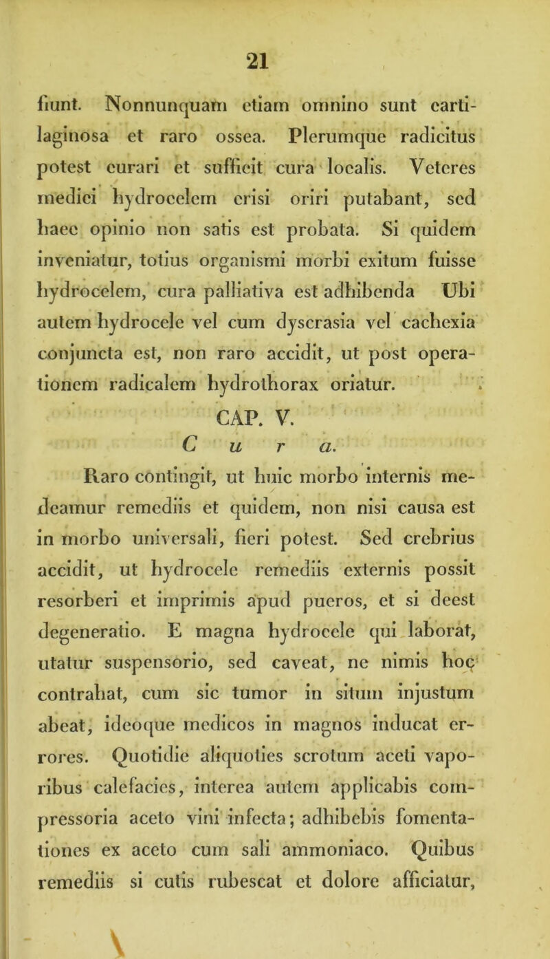 fiunt. Nonnunquam etiam omnino sunt carti- laginosa et raro ossea. Plerumque radicitus potest curari et sufficit cura localis. Veteres medici hydrocelem crisi oriri putabant, sed baec opinio non satis est probata. Si quidem inveniatur, totius organismi morbi exitum luisse hydrocelem, cura palliativa est adbibenda Ubi autem hydrocele vel cum dyscrasia vel cachexia conjuncta est, non raro accidit, ut post opera- tionem radicalem hydrothorax oriatur. GAP. V. Cura. Raro contingit, ut huic morbo internis me- deamur remediis et quidem, non nisi causa est in morbo universali, fieri potest. Sed crebrius accidit, ut hydrocele remediis externis possit resorberi et imprimis apud pueros, et si deest degeneratio. E magna hydrocele qui laborat, litatur suspensorio, sed caveat, ne nimis hoq contrahat, cum sic tumor in situm injustum abeat, ideoque medicos in magnos inducat er- rores. Quotidie aliquoties scrotum aceti vapo- ribus calefacies, interea autem applicabis com- pressoria aceto vini infecta; adhibebis fomenta- tiones ex aceto cum sali ainmoniaco. Quibus remediis si cutis rubescat et dolore afficiatur.