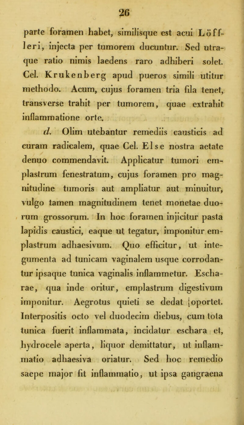 parte foramen habet, similisque est acui Leff- leri, injecta per tumorem ducuntur. Sed utra- que ratio nimis laedens raro adhiberi solet. Cei. Krukenberg apud pueros simili utitur methodo. Acum, cujus foramen tria fda tenet, transverse trahit per tumorem, quae extrahit \ inflammatione orte. d. Olim utebantur remediis causticis ad curam radicalem, quae Cei. Else nostra aetate denuo commendavit. Applicatur tumori em- plastrum fenestratum, cujus foramen pro mag- nitudine tumoris aut ampliatur aut minuitur, vulgo tamen magnitudinem tenet monetae duo- rum grossorum. In hoc foramen injicitur pasta lapidis caustici, eaque ut tegatur, imponitur em- plastrum adhaesivum. Quo efficitur, ut inte- gumenta ad tunicam vaginalem usque corrodan- tur ipsaque tunica vaginalis inflammetur. Escha- rae, qua inde oritur, emplastrum digestivum imponitur. Aegrotus quieti se dedat (oportet. Interpositis octo vel duodecim diebus, cum tota tunica fuerit inflammata, incidatur eschara et, hydrocele aperta, liquor demittatur, ut inflam- matio adhaesiva oriatur. Sed hoc remedio saepe major fit inflammatio, ut ipsa gangraena