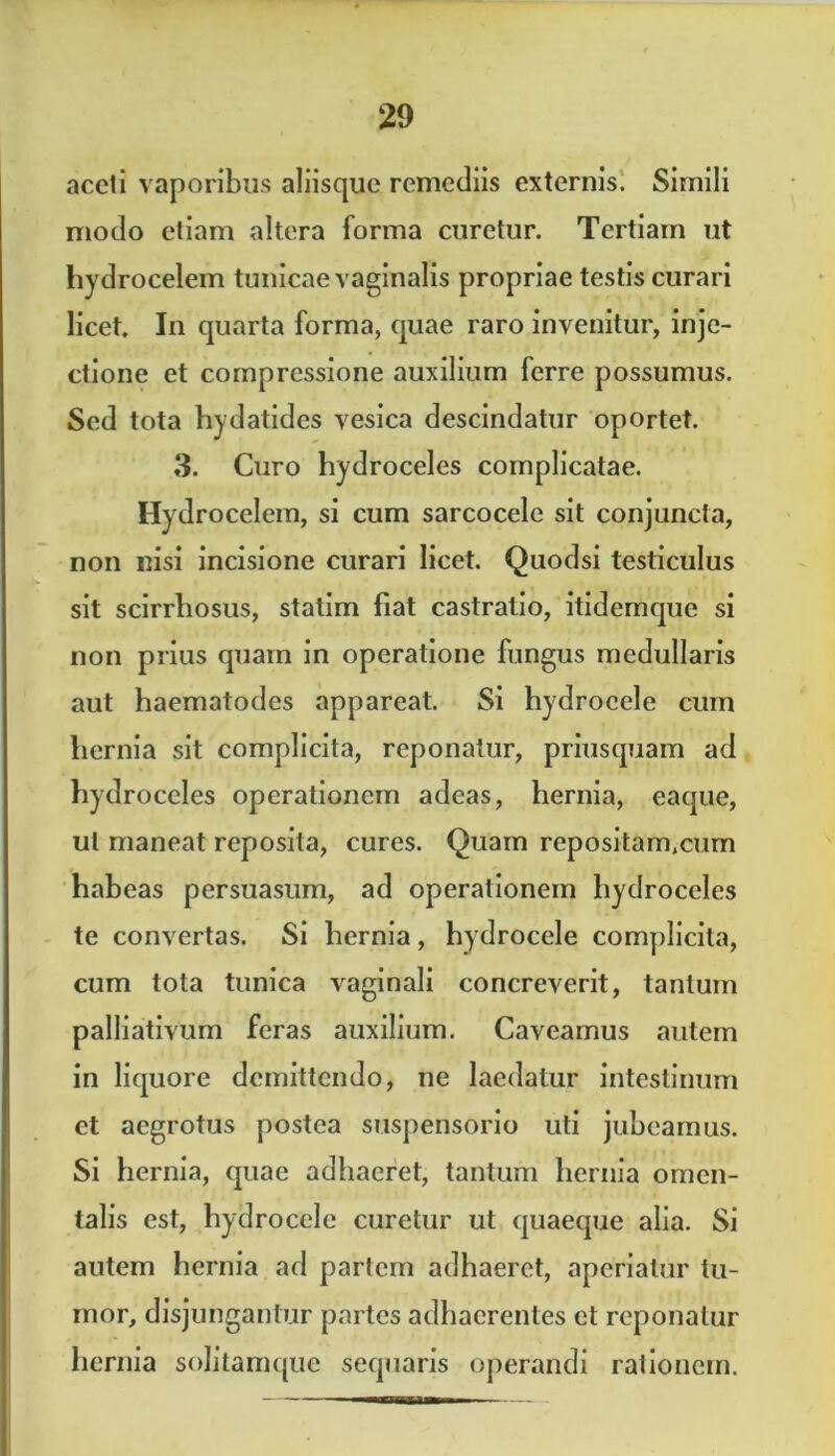 accii vaporibus aliisque remediis externis. Simili modo etiam altera forma curetur. Tertiam ut hydrocelem tunicae vaginalis propriae testis curari licet. In quarta forma, quae raro invenitur, inje- ctione et compressione auxilium ferre possumus. Sed tota hydatides vesica descindatur oportet. 3. Curo hydroceles complicatae. Hydrocelem, si cum sarcocele sit conjuncta, non nisi incisione curari licet. Quodsi testiculus sit scirrhosus, stalim fiat castratio, itidemque si non prius quam in operatione fungus medullaris aut haematodes appareat. Si hydrocele cum hernia sit complicita, reponatur, priusquam ad hydroceles operationem adeas, hernia, eaque, ul maneat reposita, cures. Quam repositam.cum habeas persuasum, ad operationem hydroceles te convertas. Si hernia, hydrocele complicita, cum tota tunica vaginali concreverit, tantum palliativum feras auxilium. Caveamus autem in liquore demittendo, ne laedatur intestinum et aegrotus postea suspensorio uti jubeamus. Si hernia, quae adhaeret, tantum hernia omen- talis est, hydrocele curetur ut quaeque alia. Si autem hernia ad partem adhaeret, aperiatur tu- mor, disjungantur partes adhaerentes et reponatur hernia solitamque sequaris operandi rationem.