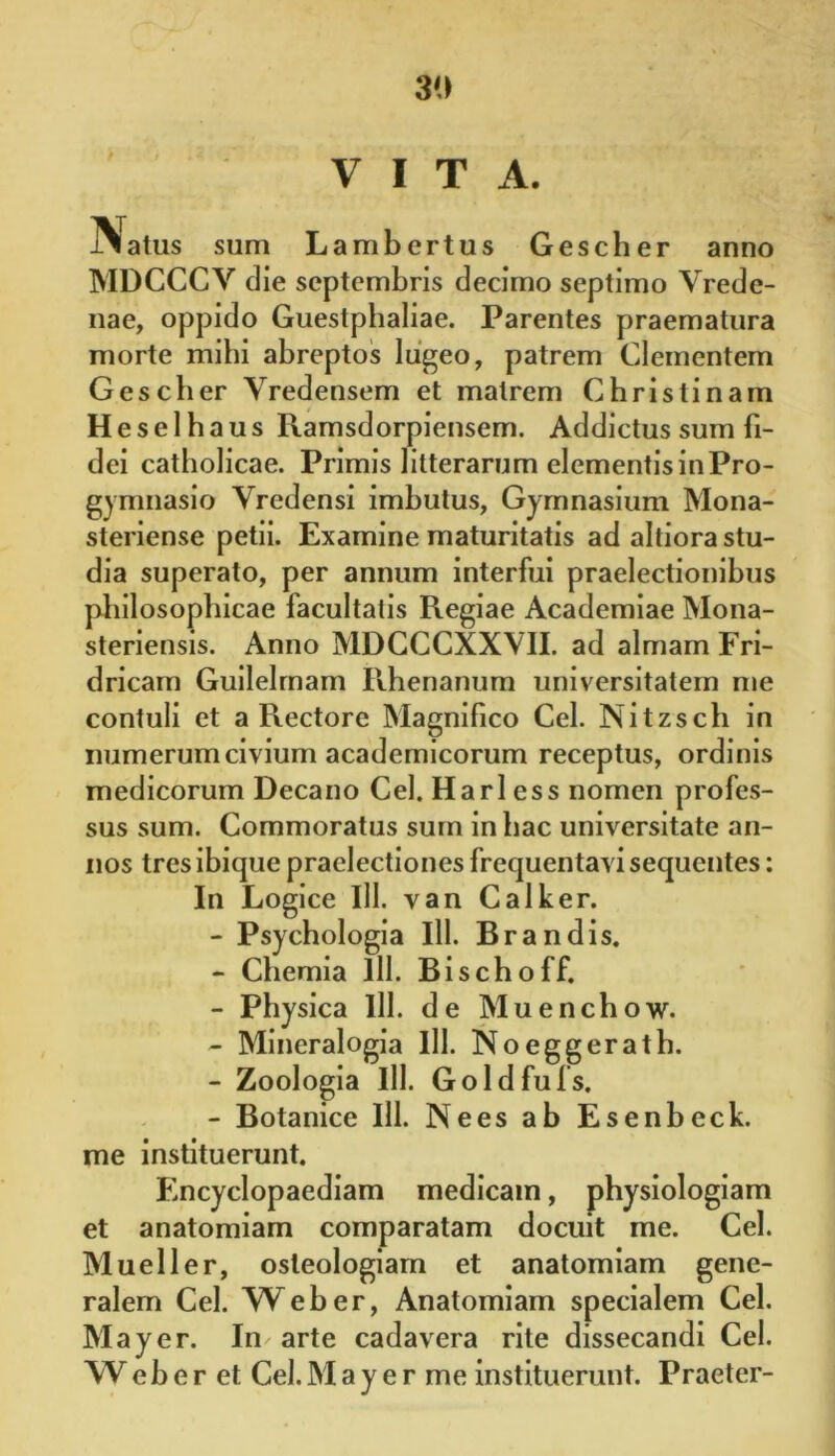 VITA. Natus sum Lambertus Gescher anno MDCCCY die septembris decimo septimo Vrede- nae, oppido Guestphaliae. Parentes praematura morte mihi abreptos lugeo, patrem Clementem Gescher Yredensem et matrem Christinam Heselhaus Ramsdorpiensem. Addictus sum fi- dei catholicae. Primis litterarum elementis in Pro- gymnasio Yredensi imbutus, Gymnasium Mona- steriense petii. Examine maturitatis ad altiora stu- dia superato, per annum interfui praelectionibus philosophicae facultatis Regiae Academiae Mona- steriensis. Anno MDCCCXXVII. ad almam Fri- dricarn Guilelrnam Rhenanum universitatem me contuli et a Rectore Magnifico Cei. Nitzsch in numerum civium academicorum receptus, ordinis medicorum Decano Cei. Harl ess nomen profes- sus sum. Commoratus sum in hac universitate an- nos tres ibique praelectiones frequentavi sequentes: In Logice 111. van Calker. - Psychologia 111. Brandis. - Chemia lll. Bischoff. - Physica lll. de Muenchow. - Mineralogia lll. Noeggerath. - Zoologia lll. Goldfufs. - Botanice lll. Ne es ab Esenbeck. me instituerunt. Encyclopaediam medicam, physiologiam et anatomiam comparatam docuit me. Cei. Mueller, osteologiam et anatomiam gene- ralem Cei. Web er, Anatomiam specialem Cei. May er. Im arte cadavera rite dissecandi Cei. Weher et Cei.May e r me instituerunt. Praeter-