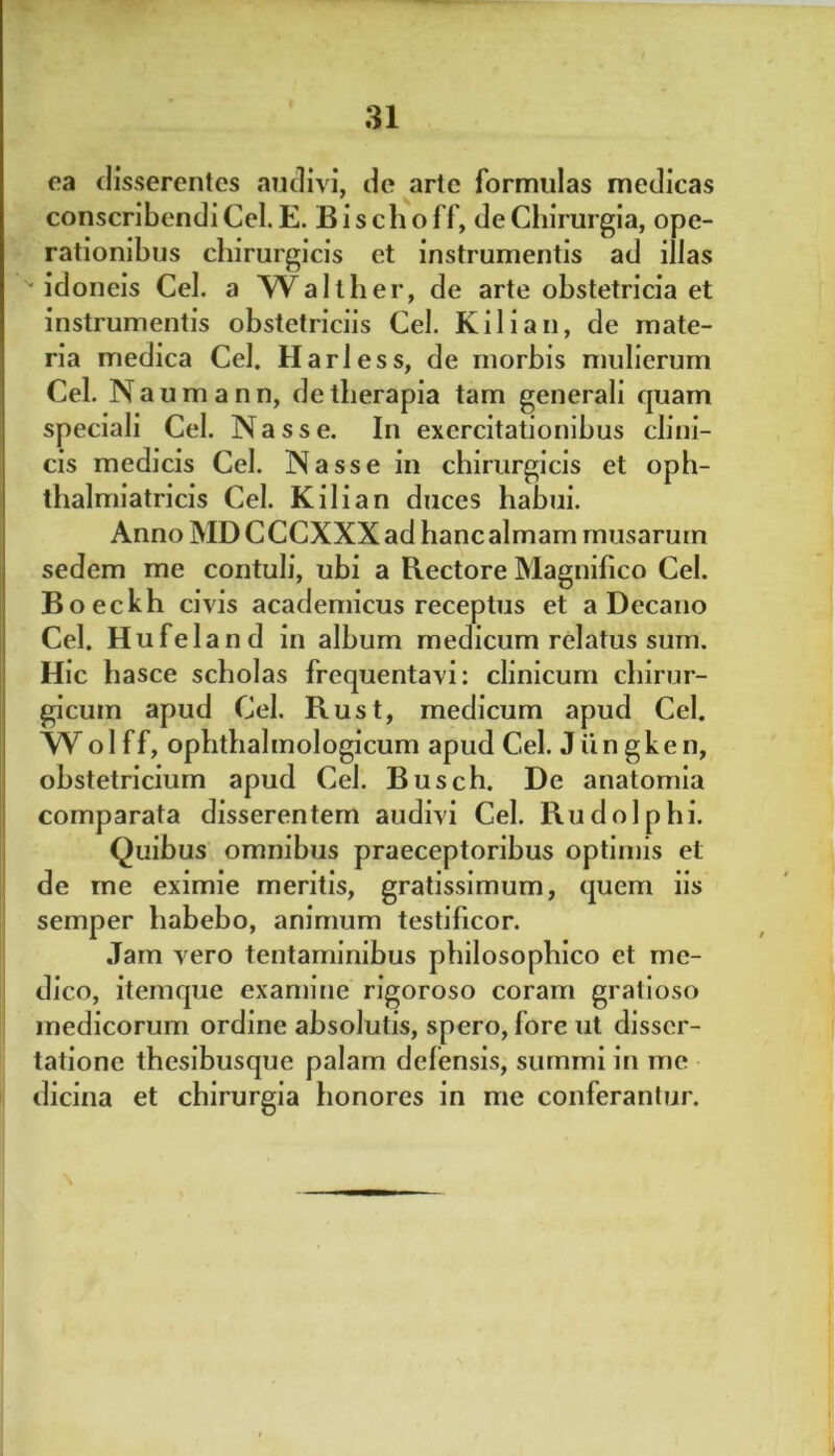 ea disserentes audivi, de arte formulas medicas conscribendi Cei. E. B i s ch o ff, de Chirurgia, ope- rationibus chirurgicis et instrumentis ad illas '•idoneis Cei. a Walther, de arte obstetricia et instrumentis obstetriciis Cei. Kilian, de mate- ria medica Cei. Harless, de morbis mulierum Cei. N aumann, de therapia tam generali quam speciali Cei. Nasse. In exercitationibus clini- cis medicis Cei. Nasse in chirurgicis et oph- thalmiatricis Cei. Kilian duces habui. Anno MDCCCXXX ad hanc almam musaruin sedem me contuli, ubi a Rectore Magnifico Cei. Boeckh civis academicus receptus et a Decano Cei. Hufeland in album medicum relatus sum. Hic hasce scholas frequentavi: clinicum chirur- gicum apud Cei. Rust, medicum apud Cei. XVolff, ophthalmologicum apud Cei. Jungken, obstetricium apud Cei. Busch. De anatomia comparata disserentem audivi Cei. Rudolphi. Quibus omnibus praeceptoribus optimis et de me eximie meritis, gratissimum, quem iis semper habebo, animum testificor. Jam vero tentaminibus philosophico et me- dico, itemque examine rigoroso coram gratioso medicorum ordine absolutis, spero, fore ut disser- tatione thesibusque palam defensis, summi in me dicina et chirurgia honores in me conferantur.