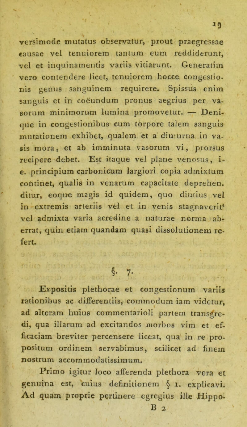 *9 versimode mutatus observatur, prout praegressae eausae vel tenuiorem tantum eum reddiderunt, vel et inquinamentis variis vitiarunt. Generarim vero contendere licet, tenuiorem hocce congestio- nis genus sanguinem requirere. Spissus enim sanguis et in coeundum pronus aegrius per va- sorum minimorum lumina promovetur. — Deni- que in congestionibus cum torpore talem sanguis mutationem exhibet, qualem et a diuturna in va- sis mora, et ab imminuta vasorum vi, prorsus recipere debet. Est itaque vel plane venosus, i- e. principium carbonicum largiori copia admixtum continet, qualis in venarum capacitate deprehen. ditur, eoque magis id quidem, quo diutius vel in extremis arteriis vel et in venis stagnaverit* vel admixta varia acredine a naturae norma ab- errat, quin etiam quandam quasi dissolutionem re- fert. §• 7- * 1 \ * Expositis plethorae et congestionum variis rationibus ac differentiis, commodum iam videtur, ad alteram huius commentarioli partem transgre- di, qua illarum ad excitandos morbos vim et ef- ficaciam breviter percensere liceat, qua in re pro- positum ordinem servabimus, scilicet ad finexn nostrum accommodatissimum. Primo igitur loco afferenda plethora vera et genuina est, cuius definitionem § i. explicavi. Ad quam proprie pertinere egregius ille Hippo-